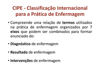 CIPE - Classificação Internacional
para a Prática de Enfermagem
• Compreende uma relação de termos utilizados
na prática de enfermagem organizados por 7
eixos que podem ser combinados para formar
enunciado de:
• Diagnóstico de enfermagem
• Resultado de enfermagem
• Intervenções de enfermagem
 