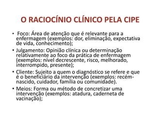 • Foco: Área de atenção que é relevante para a
enfermagem (exemplos: dor, eliminação, expectativa
de vida, conhecimento);
• Julgamento: Opinião clínica ou determinação
relativamente ao foco da prática de enfermagem
(exemplos: nível decrescente, risco, melhorado,
interrompido, presente);
• Cliente: Sujeito a quem o diagnóstico se refere e que
é o beneficiário da intervenção (exemplos: recém-
nascido, cuidador, família ou comunidade).
• Meios: Forma ou método de concretizar uma
intervenção (exemplos: atadura, caderneta de
vacinação);
O RACIOCÍNIO CLÍNICO PELA CIPE
 