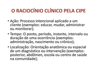 O RACIOCÍNIO CLÍNICO PELA CIPE
• Ação: Processo intencional aplicado a um
cliente (exemplos: educar, mudar, administrar
ou monitorar);
• Tempo: O ponto, período, instante, intervalo ou
duração de uma ocorrência (exemplos:
administração, nascimento ou crônico);
• Localização: Orientação anatômica ou espacial
de um diagnóstico ou intervenção (exemplos:
posterior, abdômen, escola ou centro de saúde
na comunidade);
 