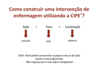 Ação + Foco + Localização
DOR
DICA: Você poderá acrescentar qualquer eixo ao da ação
exceto o eixo julgamento.
Não esqueça que o eixo ação é obrigatório!
AVALIAR MAMILO
Como construir uma intervenção de
enfermagem utilizando a CIPE®?
 