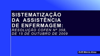 SISTEMATIZAÇÃO
DA ASSISTÊNCIA
DE ENFERMAGEM:
RESOLUÇÃO COFEN Nº 358,
DE 15 DE OUTUBRO DE 2009
Enf0 Márcio Alves
 