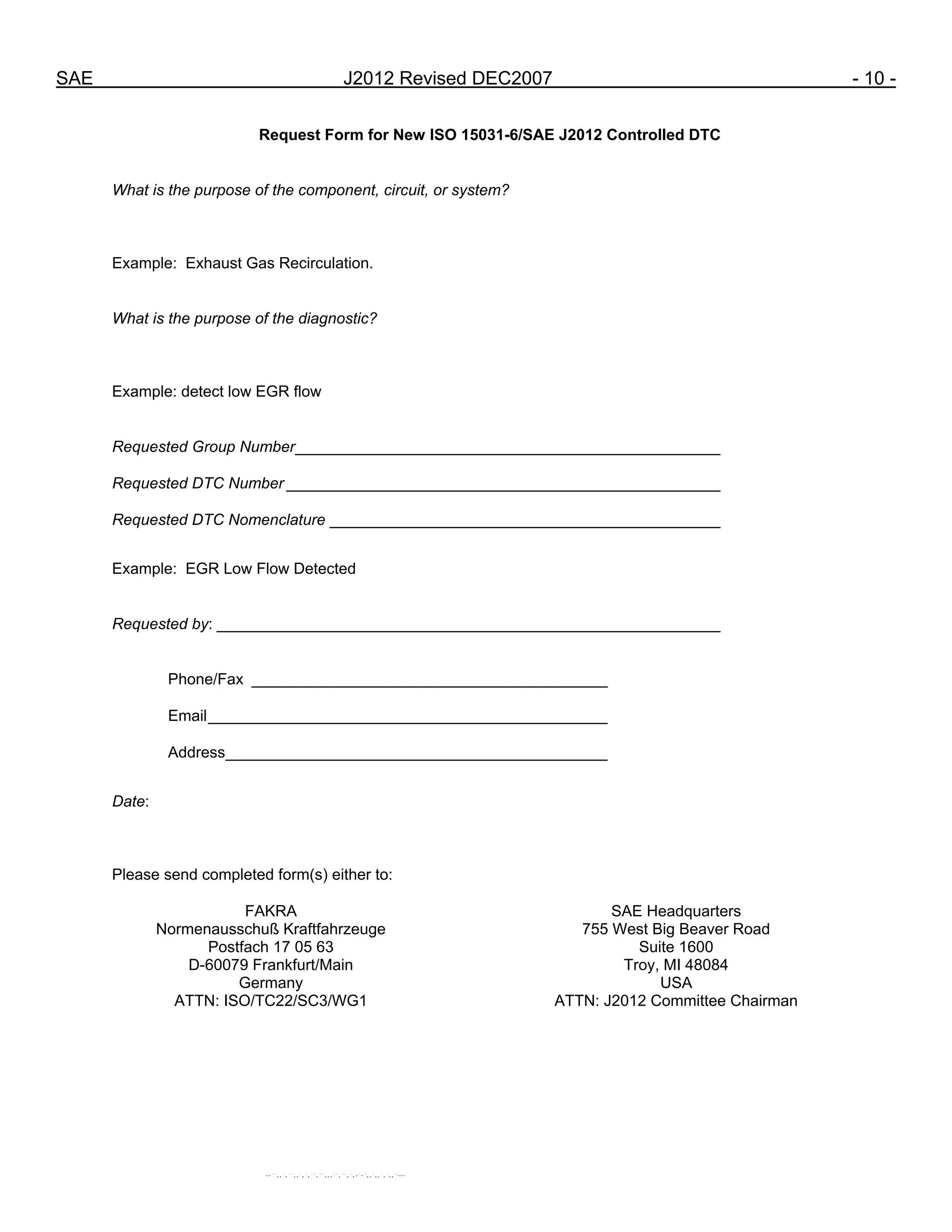 SAE J2012 Revised DEC2007 - 10 -
Request Form for New ISO 15031-6/SAE J2012 Controlled DTC
What is the purpose of the component, circuit, or system?
Example: Exhaust Gas Recirculation.
What is the purpose of the diagnostic?
Example: detect low EGR flow
Requested Group Number_________________________________________________
Requested DTC Number __________________________________________________
Requested DTC Nomenclature _____________________________________________
Example: EGR Low Flow Detected
Requested by: __________________________________________________________
Phone/Fax _________________________________________
Email______________________________________________
Address____________________________________________
Date:
Please send completed form(s) either to:
FAKRA
Normenausschuß Kraftfahrzeuge
Postfach 17 05 63
D-60079 Frankfurt/Main
Germany
ATTN: ISO/TC22/SC3/WG1
SAE Headquarters
755 West Big Beaver Road
Suite 1600
Troy, MI 48084
USA
ATTN: J2012 Committee Chairman
--``,,`,``,,`,`,``,``,,,``,``,`,-`-`,,`,,`,`,,`---
 