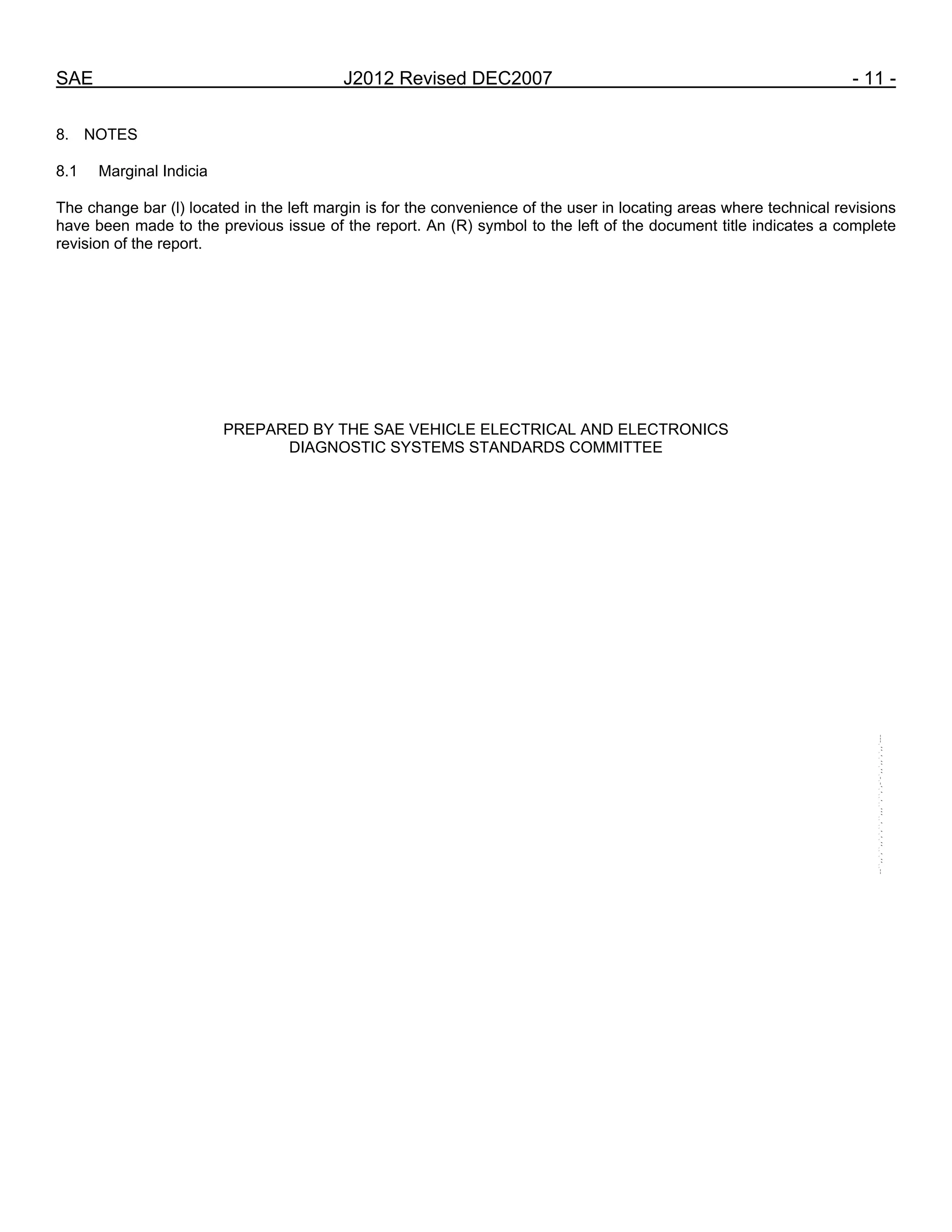 SAE J2012 Revised DEC2007 - 11 -
8. NOTES
8.1 Marginal Indicia
The change bar (l) located in the left margin is for the convenience of the user in locating areas where technical revisions
have been made to the previous issue of the report. An (R) symbol to the left of the document title indicates a complete
revision of the report.
PREPARED BY THE SAE VEHICLE ELECTRICAL AND ELECTRONICS
DIAGNOSTIC SYSTEMS STANDARDS COMMITTEE
--``,,`,``,,`,`,``,``,,,``,``,`,-`-`,,`,,`,`,,`---
 