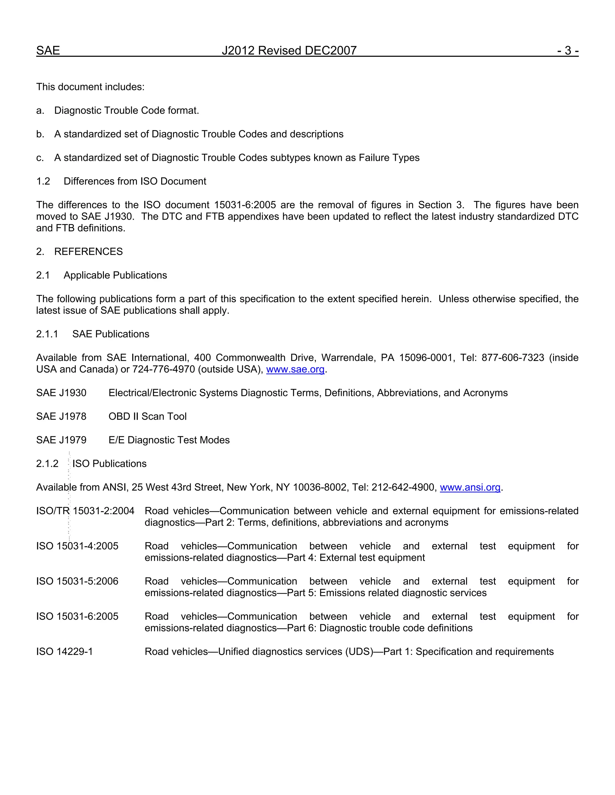 SAE J2012 Revised DEC2007 - 3 -
This document includes:
a. Diagnostic Trouble Code format.
b. A standardized set of Diagnostic Trouble Codes and descriptions
c. A standardized set of Diagnostic Trouble Codes subtypes known as Failure Types
1.2 Differences from ISO Document
The differences to the ISO document 15031-6:2005 are the removal of figures in Section 3. The figures have been
moved to SAE J1930. The DTC and FTB appendixes have been updated to reflect the latest industry standardized DTC
and FTB definitions.
2. REFERENCES
2.1 Applicable Publications
The following publications form a part of this specification to the extent specified herein. Unless otherwise specified, the
latest issue of SAE publications shall apply.
2.1.1 SAE Publications
Available from SAE International, 400 Commonwealth Drive, Warrendale, PA 15096-0001, Tel: 877-606-7323 (inside
USA and Canada) or 724-776-4970 (outside USA), www.sae.org.
SAE J1930 Electrical/Electronic Systems Diagnostic Terms, Definitions, Abbreviations, and Acronyms
SAE J1978 OBD II Scan Tool
SAE J1979 E/E Diagnostic Test Modes
2.1.2 ISO Publications
Available from ANSI, 25 West 43rd Street, New York, NY 10036-8002, Tel: 212-642-4900, www.ansi.org.
ISO/TR 15031-2:2004 Road vehicles—Communication between vehicle and external equipment for emissions-related
diagnostics—Part 2: Terms, definitions, abbreviations and acronyms
ISO 15031-4:2005 Road vehicles—Communication between vehicle and external test equipment for
emissions-related diagnostics—Part 4: External test equipment
ISO 15031-5:2006 Road vehicles—Communication between vehicle and external test equipment for
emissions-related diagnostics—Part 5: Emissions related diagnostic services
ISO 15031-6:2005 Road vehicles—Communication between vehicle and external test equipment for
emissions-related diagnostics—Part 6: Diagnostic trouble code definitions
ISO 14229-1 Road vehicles—Unified diagnostics services (UDS)—Part 1: Specification and requirements
--``,,`,``,,`,`,``,``,,,``,``,`,-`-`,,`,,`,`,,`---
 