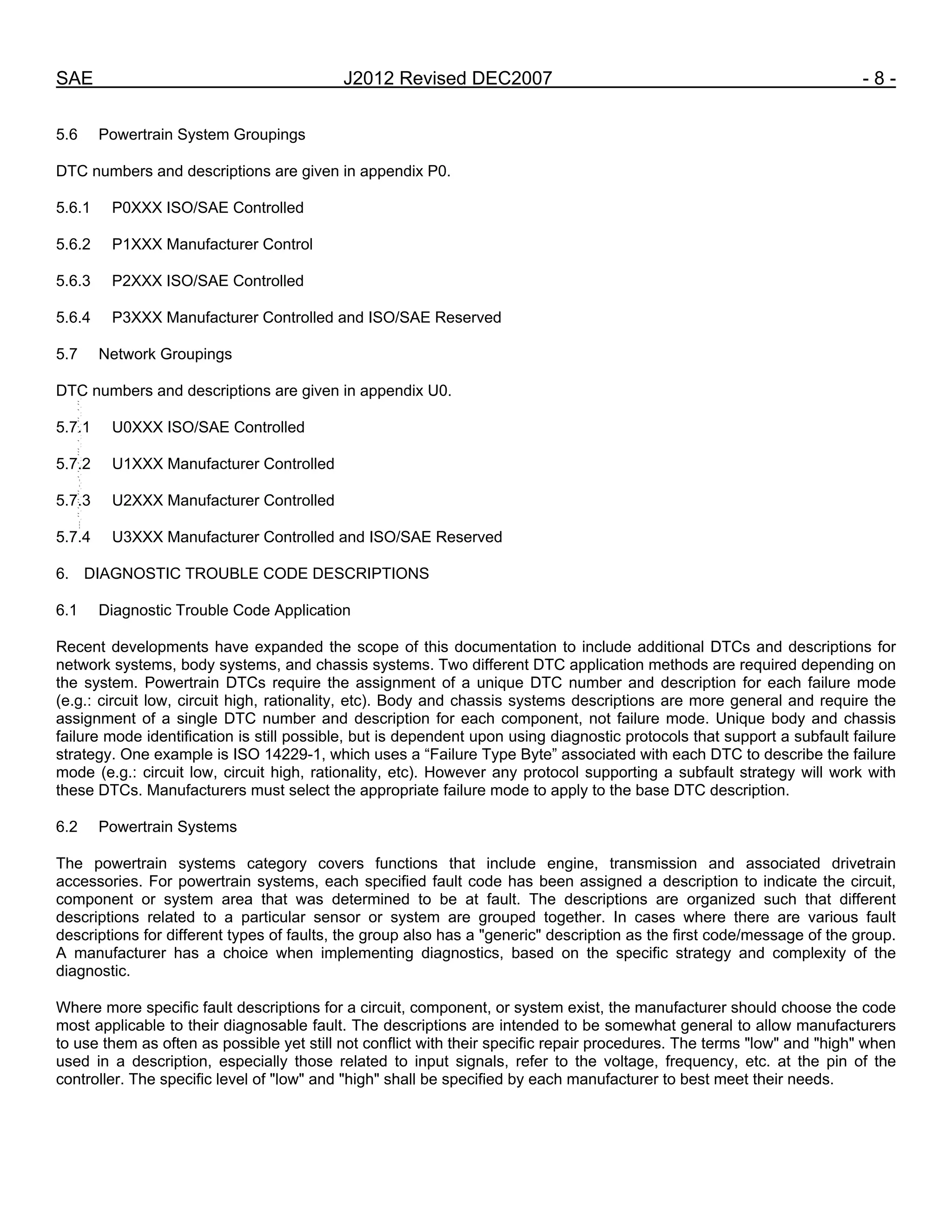 SAE J2012 Revised DEC2007 - 8 -
5.6 Powertrain System Groupings
DTC numbers and descriptions are given in appendix P0.
5.6.1 P0XXX ISO/SAE Controlled
5.6.2 P1XXX Manufacturer Control
5.6.3 P2XXX ISO/SAE Controlled
5.6.4 P3XXX Manufacturer Controlled and ISO/SAE Reserved
5.7 Network Groupings
DTC numbers and descriptions are given in appendix U0.
5.7.1 U0XXX ISO/SAE Controlled
5.7.2 U1XXX Manufacturer Controlled
5.7.3 U2XXX Manufacturer Controlled
5.7.4 U3XXX Manufacturer Controlled and ISO/SAE Reserved
6. DIAGNOSTIC TROUBLE CODE DESCRIPTIONS
6.1 Diagnostic Trouble Code Application
Recent developments have expanded the scope of this documentation to include additional DTCs and descriptions for
network systems, body systems, and chassis systems. Two different DTC application methods are required depending on
the system. Powertrain DTCs require the assignment of a unique DTC number and description for each failure mode
(e.g.: circuit low, circuit high, rationality, etc). Body and chassis systems descriptions are more general and require the
assignment of a single DTC number and description for each component, not failure mode. Unique body and chassis
failure mode identification is still possible, but is dependent upon using diagnostic protocols that support a subfault failure
strategy. One example is ISO 14229-1, which uses a “Failure Type Byte” associated with each DTC to describe the failure
mode (e.g.: circuit low, circuit high, rationality, etc). However any protocol supporting a subfault strategy will work with
these DTCs. Manufacturers must select the appropriate failure mode to apply to the base DTC description.
6.2 Powertrain Systems
The powertrain systems category covers functions that include engine, transmission and associated drivetrain
accessories. For powertrain systems, each specified fault code has been assigned a description to indicate the circuit,
component or system area that was determined to be at fault. The descriptions are organized such that different
descriptions related to a particular sensor or system are grouped together. In cases where there are various fault
descriptions for different types of faults, the group also has a "generic" description as the first code/message of the group.
A manufacturer has a choice when implementing diagnostics, based on the specific strategy and complexity of the
diagnostic.
Where more specific fault descriptions for a circuit, component, or system exist, the manufacturer should choose the code
most applicable to their diagnosable fault. The descriptions are intended to be somewhat general to allow manufacturers
to use them as often as possible yet still not conflict with their specific repair procedures. The terms "low" and "high" when
used in a description, especially those related to input signals, refer to the voltage, frequency, etc. at the pin of the
controller. The specific level of "low" and "high" shall be specified by each manufacturer to best meet their needs.
--``,,`,``,,`,`,``,``,,,``,``,`,-`-`,,`,,`,`,,`---
 