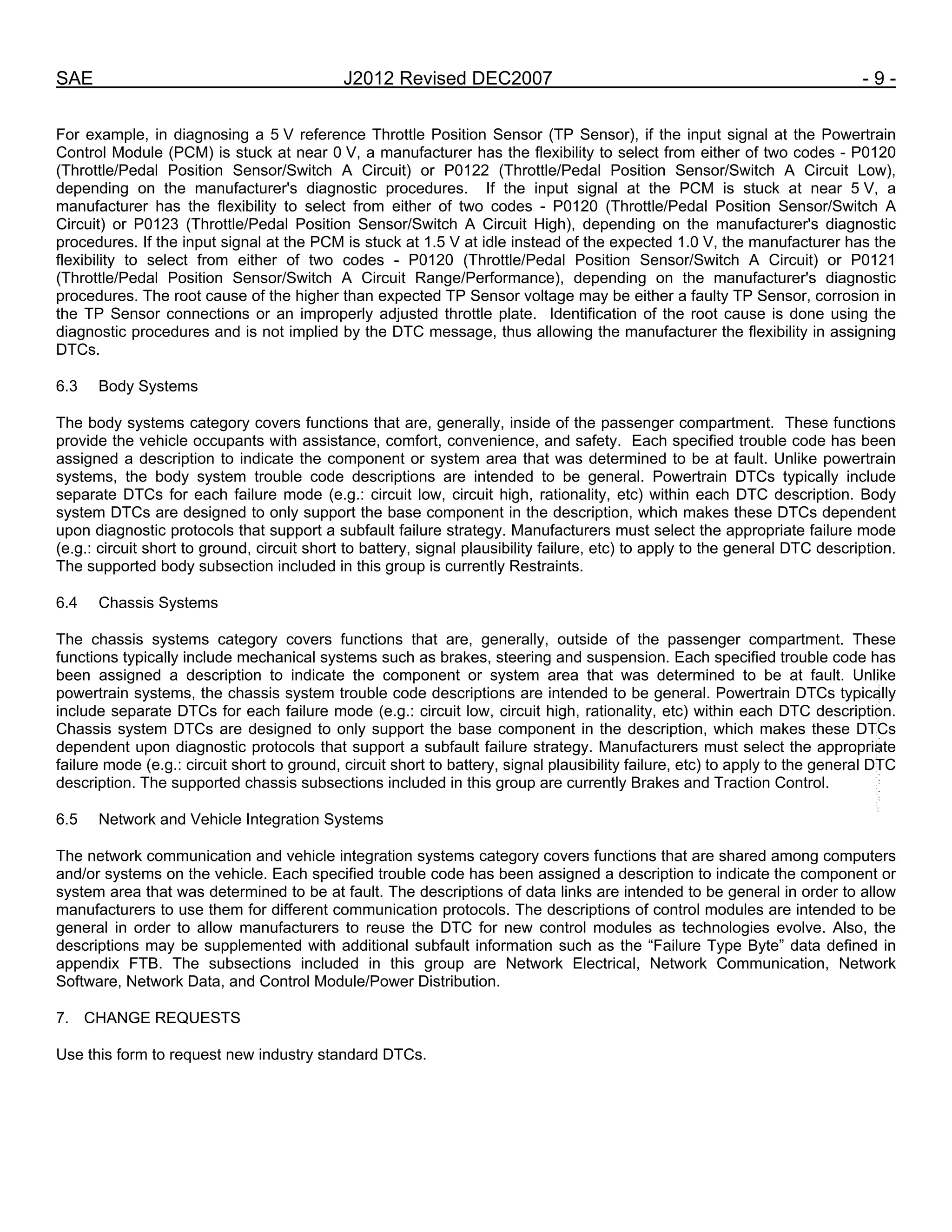 SAE J2012 Revised DEC2007 - 9 -
For example, in diagnosing a 5 V reference Throttle Position Sensor (TP Sensor), if the input signal at the Powertrain
Control Module (PCM) is stuck at near 0 V, a manufacturer has the flexibility to select from either of two codes - P0120
(Throttle/Pedal Position Sensor/Switch A Circuit) or P0122 (Throttle/Pedal Position Sensor/Switch A Circuit Low),
depending on the manufacturer's diagnostic procedures. If the input signal at the PCM is stuck at near 5 V, a
manufacturer has the flexibility to select from either of two codes - P0120 (Throttle/Pedal Position Sensor/Switch A
Circuit) or P0123 (Throttle/Pedal Position Sensor/Switch A Circuit High), depending on the manufacturer's diagnostic
procedures. If the input signal at the PCM is stuck at 1.5 V at idle instead of the expected 1.0 V, the manufacturer has the
flexibility to select from either of two codes - P0120 (Throttle/Pedal Position Sensor/Switch A Circuit) or P0121
(Throttle/Pedal Position Sensor/Switch A Circuit Range/Performance), depending on the manufacturer's diagnostic
procedures. The root cause of the higher than expected TP Sensor voltage may be either a faulty TP Sensor, corrosion in
the TP Sensor connections or an improperly adjusted throttle plate. Identification of the root cause is done using the
diagnostic procedures and is not implied by the DTC message, thus allowing the manufacturer the flexibility in assigning
DTCs.
6.3 Body Systems
The body systems category covers functions that are, generally, inside of the passenger compartment. These functions
provide the vehicle occupants with assistance, comfort, convenience, and safety. Each specified trouble code has been
assigned a description to indicate the component or system area that was determined to be at fault. Unlike powertrain
systems, the body system trouble code descriptions are intended to be general. Powertrain DTCs typically include
separate DTCs for each failure mode (e.g.: circuit low, circuit high, rationality, etc) within each DTC description. Body
system DTCs are designed to only support the base component in the description, which makes these DTCs dependent
upon diagnostic protocols that support a subfault failure strategy. Manufacturers must select the appropriate failure mode
(e.g.: circuit short to ground, circuit short to battery, signal plausibility failure, etc) to apply to the general DTC description.
The supported body subsection included in this group is currently Restraints.
6.4 Chassis Systems
The chassis systems category covers functions that are, generally, outside of the passenger compartment. These
functions typically include mechanical systems such as brakes, steering and suspension. Each specified trouble code has
been assigned a description to indicate the component or system area that was determined to be at fault. Unlike
powertrain systems, the chassis system trouble code descriptions are intended to be general. Powertrain DTCs typically
include separate DTCs for each failure mode (e.g.: circuit low, circuit high, rationality, etc) within each DTC description.
Chassis system DTCs are designed to only support the base component in the description, which makes these DTCs
dependent upon diagnostic protocols that support a subfault failure strategy. Manufacturers must select the appropriate
failure mode (e.g.: circuit short to ground, circuit short to battery, signal plausibility failure, etc) to apply to the general DTC
description. The supported chassis subsections included in this group are currently Brakes and Traction Control.
6.5 Network and Vehicle Integration Systems
The network communication and vehicle integration systems category covers functions that are shared among computers
and/or systems on the vehicle. Each specified trouble code has been assigned a description to indicate the component or
system area that was determined to be at fault. The descriptions of data links are intended to be general in order to allow
manufacturers to use them for different communication protocols. The descriptions of control modules are intended to be
general in order to allow manufacturers to reuse the DTC for new control modules as technologies evolve. Also, the
descriptions may be supplemented with additional subfault information such as the “Failure Type Byte” data defined in
appendix FTB. The subsections included in this group are Network Electrical, Network Communication, Network
Software, Network Data, and Control Module/Power Distribution.
7. CHANGE REQUESTS
Use this form to request new industry standard DTCs.
--``,,`,``,,`,`,``,``,,,``,``,`,-`-`,,`,,`,`,,`---
 