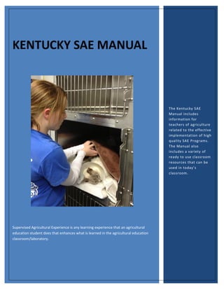 KENTUCKY SAE MANUAL

The Kentucky SAE
Manual includes
information for
teachers of agriculture
related to the effective
implementation of high
quality SAE Programs.
The Manual also
includes a variety of
ready to use classroom
resources that can be
used in today’s
classroom.

Supervised Agricultural Experience is any learning experience that an agricultural
education student does that enhances what is learned in the agricultural education
classroom/laboratory.

 
