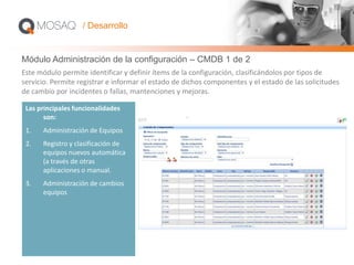 Módulo Administración de la configuración – CMDB 1 de 2
Las principales funcionalidades
son:
1. Administración de Equipos
2. Registro y clasificación de
equipos nuevos automática
(a través de otras
aplicaciones o manual.
3. Administración de cambios
equipos
Este módulo permite identificar y definir ítems de la configuración, clasificándolos por tipos de
servicio. Permite registrar e informar el estado de dichos componentes y el estado de las solicitudes
de cambio por incidentes o fallas, mantenciones y mejoras.
/ Desarrollo
 