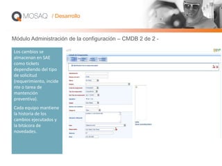 Los cambios se
almacenan en SAE
como tickets
dependiendo del tipo
de solicitud
(requerimiento, incide
nte o tarea de
mantención
preventiva).
Cada equipo mantiene
la historia de los
cambios ejecutados y
la bitácora de
novedades.
/ Desarrollo
Módulo Administración de la configuración – CMDB 2 de 2 -
 