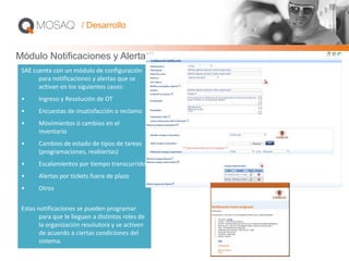 Módulo Notificaciones y Alertas
SAE cuenta con un módulo de configuración
para notificaciones y alertas que se
activan en los siguientes casos:
• Ingreso y Resolución de OT
• Encuestas de insatisfacción o reclamo
• Movimientos ó cambios en el
inventario
• Cambios de estado de tipos de tareas
(programaciones, reabiertas)
• Escalamientos por tiempo transcurrido
• Alertas por tickets fuera de plazo
• Otros
Estas notificaciones se pueden programar
para que le lleguen a distintos roles de
la organización resolutora y se activen
de acuerdo a ciertas condiciones del
sistema.
/ Desarrollo
 