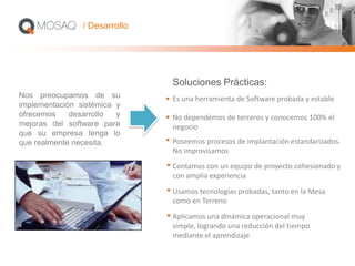 Es una herramienta de Software probada y estable
No dependemos de terceros y conocemos 100% el
negocio
Poseemos procesos de implantación estandarizados.
No improvisamos
Contamos con un equipo de proyecto cohesionado y
con amplia experiencia
Usamos tecnologías probadas, tanto en la Mesa
como en Terreno
Aplicamos una dinámica operacional muy
simple, logrando una reducción del tiempo
mediante el aprendizaje
Nos preocupamos de su
implementación sistémica y
ofrecemos desarrollo y
mejoras del software para
que su empresa tenga lo
que realmente necesita.
/ Desarrollo
Soluciones Prácticas:
 