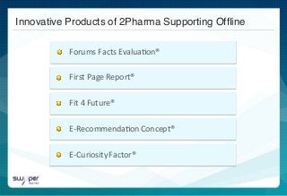  	
  
	
  	
  
	
  	
  
	
  	
  
Innovative Products of 2Pharma Supporting Ofﬂine !
	
  	
  Forums	
  Facts	
  Evalua)on®	
  	
  	
  
First	
  Page	
  Report®	
  
Fit	
  4	
  Future®	
  
E-­‐Recommenda)on	
  Concept®	
  
E-­‐Curiosity	
  Factor®	
  	
  
 