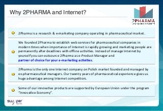  	
  
	
  	
  
	
  	
  
	
  	
  2Pharma	
  is	
  a	
  research	
  &	
  e-­‐marke)ng	
  company	
  opera)ng	
  in	
  pharmaceu)cal	
  market.	
  
We	
  founded	
  2Pharma	
  to	
  establish	
  web	
  services	
  for	
  pharmaceu)cal	
  companies	
  in	
  
modern	
  )mes	
  when	
  importance	
  of	
  Internet	
  is	
  rapidly	
  growing	
  and	
  marke)ng	
  people	
  are	
  
permanently	
  aNer	
  deadlines	
  with	
  oﬄine	
  ac)vi)es.	
  Instead	
  of	
  manage	
  Internet	
  by	
  
yourself	
  you	
  can	
  outsource	
  2Pharma	
  as	
  e-­‐Product	
  Manager	
  and	
  	
  	
  	
  	
  	
  	
  	
  	
  	
  	
  	
  	
  	
  	
  	
  	
  	
  	
  	
  	
  	
  	
  	
  	
  	
  	
  	
  	
  	
  	
  	
  	
  	
  	
  	
  
partner	
  of	
  choice	
  for	
  your	
  e-­‐marke,ng	
  ac,vi,es.	
  
2Pharma	
  is	
  the	
  only	
  one	
  Internet	
  company	
  on	
  Polish	
  market	
  founded	
  and	
  managed	
  by	
  
ex-­‐pharmaceu)cal	
  managers.	
  Our	
  twenty	
  years	
  of	
  pharmaceu)cal	
  experience	
  gives	
  us	
  
huge	
  advantage	
  among	
  Internet	
  compe)tors.	
  	
  
Some	
  of	
  our	
  innova)ve	
  products	
  are	
  supported	
  by	
  European	
  Union	
  under	
  the	
  program	
  
“Innova)ve	
  Economy”.	
  
Why 2PHARMA and Internet?!
 