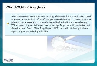 Why SWOPER Analytics?!
	
  	
  
2Pharma	
  invented	
  innova)ve	
  methodology	
  of	
  internet	
  forums	
  evalua)on	
  based	
  
on	
  Forums	
  Facts	
  Evalua)on®	
  (FFE®)	
  compere	
  to	
  widely	
  use	
  posts	
  analysis.	
  Due	
  to	
  
patented	
  methodology	
  and	
  human	
  factor	
  as	
  ﬁnal	
  valida)on	
  we	
  are	
  achieving	
  
95%	
  accuracy	
  of	
  quan)ta)ve	
  part	
  in	
  our	
  surveys.	
  Together	
  with	
  qualita)ve	
  part	
  
of	
  analysis	
  and	
  	
  “traﬃc”	
  First	
  Page	
  Report®	
  (FPR®)	
  you	
  will	
  get	
  clear	
  guidelines	
  
regarding	
  your	
  e-­‐marke)ng	
  ac)vi)es.	
  
 