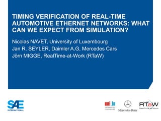 TIMING VERIFICATION OF REAL-TIME
AUTOMOTIVE ETHERNET NETWORKS: WHAT
CAN WE EXPECT FROM SIMULATION?
Nicolas NAVET, University of Luxembourg
Jan R. SEYLER, Daimler A.G, Mercedes Cars
Jörn MIGGE, RealTime-at-Work (RTaW)
 