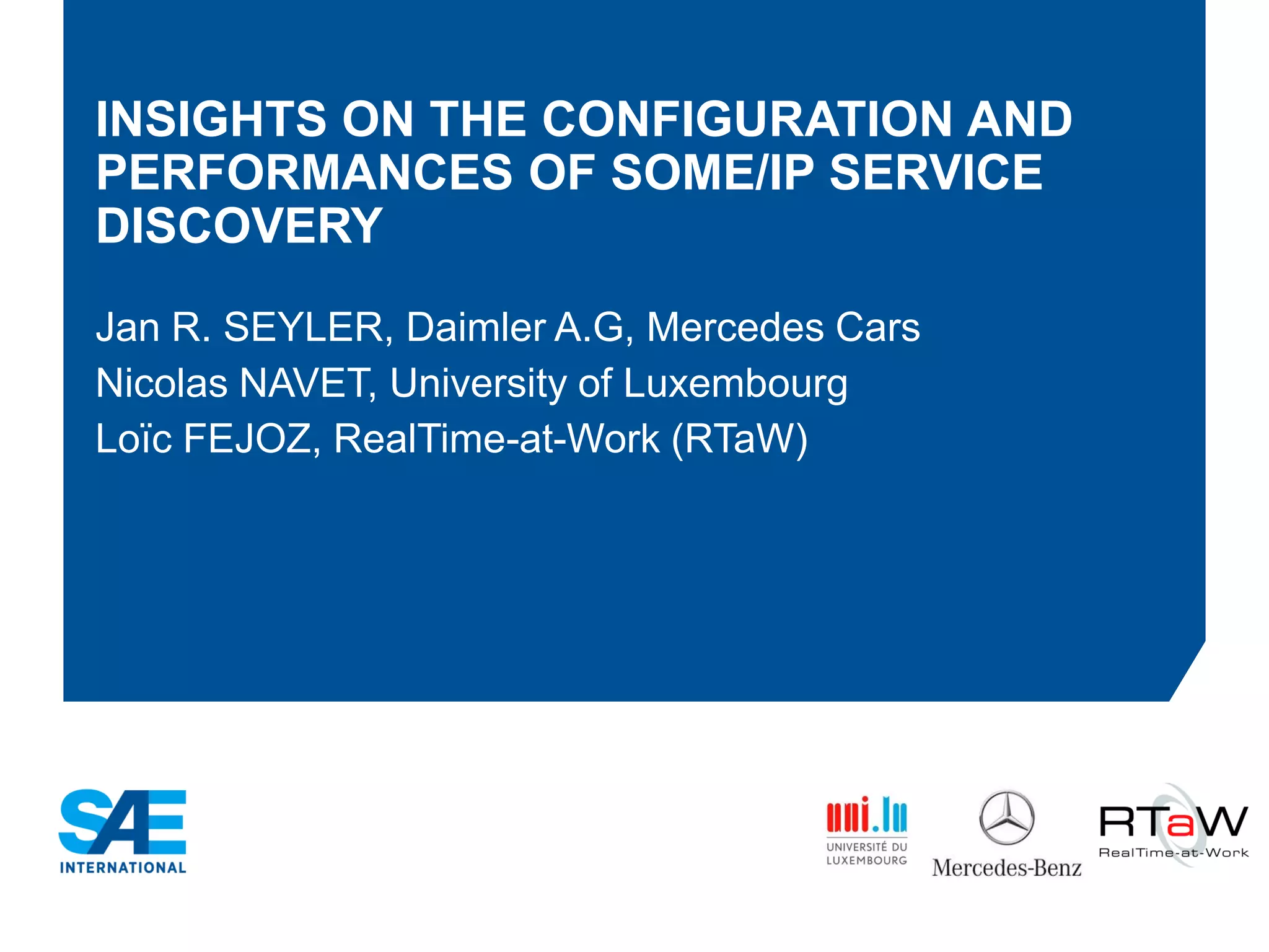 INSIGHTS ON THE CONFIGURATION AND
PERFORMANCES OF SOME/IP SERVICE
DISCOVERY
Jan R. SEYLER, Daimler A.G, Mercedes Cars
Nicolas NAVET, University of Luxembourg
Loïc FEJOZ, RealTime-at-Work (RTaW)
 