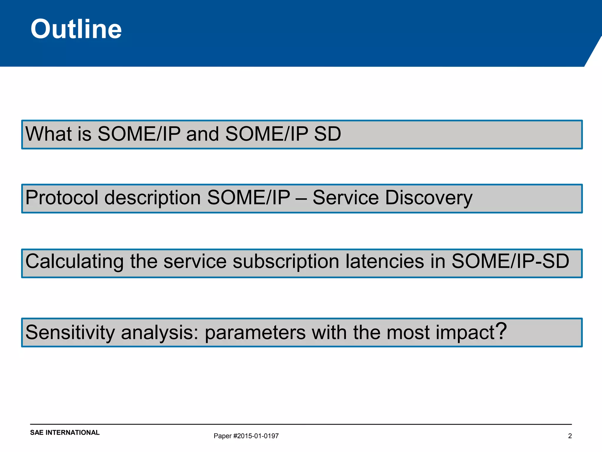 SAE INTERNATIONAL
Outline
Paper #2015-01-0197 2
What is SOME/IP and SOME/IP SD
Protocol description SOME/IP – Service Discovery
Calculating the service subscription latencies in SOME/IP-SD
Sensitivity analysis: parameters with the most impact?
 