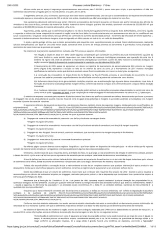 29/01/2020 · Processo Judicial Eletrônico - 1º Grau
https://pjepg.tjro.jus.br/consulta/ConsultaPublica/DetalheProcessoConsultaPublica/documentoSemLoginHTML.seam?ca=be6fe05e46224986df… 10/15
Aﬁrmou ainda que em apreço à segurança supradimensionou esse volume, para 7.000.000 t, pouco mais que o triplo, o que equivaleria a 0,34% dos
sedimentos naturalmente carregados pelo rio nos três últimos anos (201, 2013 e 2014).
O engenheiro perito do juízo, no entanto, apontou que esse valor estaria subdimensionado, uma vez que o assistente técnico da requerida teria levado em
consideração apenas as ensecadeiras de jusante da CG3, e não de toda a obra, ressaltando que não havia vestígios do material no bota-fora.
Este, apresentou cálculos de sedimentos que seriam referentes a ensecadeiras de montante e jusante, um faixa de solo que foi retirada da área à frente do
vertedouro e das casas de força, varredura de material de fundo e material do bairro triângulo que teria sido erodido, apontando um volume de 202.000.000 m³, que
equivaleria a 363.600.000 toneladas de material adicionado à calha do rio.
Argumentou, ainda, o perito, que os sedimentos lançados no rio não se distribuíram igualitariamente ao longo do álveo do Rio Madeira, como teria arguido
a requerida, e indicou que houve a deposição do material na região inicial de Porto Velho, formando uma barreira com assoreamento do leito do rio, modiﬁcando seu
canal, e ocasionando a criação de canais laterais, fato que aﬁrmou ter culminado no aumento da velocidade pontual – incremento de velocidade em trecho especíﬁco –,
causando o desbarrancamento de ambas as margens, e que teria gerado um efeito cascata em todo o rio, em razão do desequilíbrio.
E, ainda, o perito geólogo aﬁrmou que os dados apresentados pela requerida como superdimensionado na verdade foram subdimensionados, realizando
cálculos exempliﬁcativos com base em uma área menor (seção transversal entre as torres de energia próximas ao barramento) e que resultou numa proporção de
sedimentos dez vezes maior que a apontada por aquela.
No relatório de levantamento topobatimétrico realizado pela PCE consta as seguintes informações:
“Em relação às seções ST 256,8 e ST 257,0 cabem algumas considerações pois constituem os primeiros locais de monitoramento a jusante da
UHE Santo Antônio e, neste sentido, repercutem com maior ênfase as mudanças morfológicas provocadas pela operação da usina. Isto é
evidente na Figura 3.48, onde se percebem as importantes alterações que ocorreram a partir de 2009, inclusive na extensão da largura da
seção transversal devido à dragagem da margem esquerda (a jusante da casa de máquinas GG2 e GG3).
O levantamento de 2009, apesar de apresentar um desvio na trajetória do levantamento de aproximadamente 80m próximo da margem
direita (Figura 3.49), representa a situação no leito do rio anterior às obras da usina. Já o levantamento de 2011 mostrou alterações
signiﬁcativas na batimetria, sendo que dentre as possíveis causas foram consideradas, em menor ou maior grau, as seguintes:
i) a construção das ensecadeiras no braço direito do rio Madeira, na ilha do Presídio, provocou a concentração do escoamento no canal
principal. Isto pode ter provocado o aprofundamento da calha ﬂuvial no trecho a jusante da cachoeira de Santo Antônio;
ii) o fechamento deste braço de rio gerou também condições propícias para a sedimentação logo a jusante destas ensecadeiras, o que levou à
formação de uma barra localizada paralela à margem direita, conforme se observa na Figura 3.59, diminuindo assim a largura efetiva da seção
transversal;
iii) as mudanças registradas na margem esquerda da seção podem atribuir-se a alterações provocadas pelas atividades no canteiro de obras da
usina, entre as quais a dragagem do igapó, já que a disposição do material dragado foi realizada diretamente na calha do rio. (..)” (destaquei)
O relatório da empresa contratada pela requerida é cabal em atestar fato diverso ao que fora sustentado em defesa, demonstrando que houve o processo
de dragagem não só das ensecadeiras de jusante, mas das faixas de terra do igapó (áreas próximas às margens e que estão suscetíveis a inundações), e da margem
esquerda à jusante das casas de máquinas.
O argumento defensivo da requerida se descortina e se demonstra falacioso, também, diante das seguintes imagens, obtidas pelo juízo no perﬁl público do
empreendimento no Flicker[14] (ﬁle:///C:/Users/207204/Documents/Pablo/Minutas/Enchente%20e%20Desbarrancamento/Senten%C3%A7as%20-
%20Laudos%20Luiz%20Guilherme%20e%20Edmar%20Val%C3%A9rio%20Gripp/SENTEN%C3%87A%20-%20TEXTO%20-%207045403-22.2016%20-%20SAE%20-
%20Dano%20Ambiental%20-%20Repara%C3%A7%C3%A3o%20-%20Distrito%20de%20S%C3%A3o%20Carlos%20-
%20%20Adv%20Paulo%20L%C3%A9rias%20.docx#_ftn14), através das quais é possível observar:
a)    Dragagem de material da ensecadeira à jusante da casa de força localizada na margem direita:
*Imagens no arquivo em anexo.
b)    Dragagem de material da ensecadeira à montante da casa de força localizada ao lado do vertedouro, em direção à margem esquerda:
*Imagens no arquivo em anexo.
c)    Dragagem da área do igapó, faixa de terras à jusante do vertedouro, que outrora consistia na margem esquerda do Rio Madeira:
*Imagens no arquivo em anexo.
d)    Dragagem das ensecadeiras à jusante e à montante do vertedouro principal:
*Imagens no arquivo em anexo.
Na referida página constam diversos outros registros fotográﬁcos – que foram salvos em dispositivo de mídia pelo juízo – e não se olvida que há registros
também de material sendo retirado por carregadeiras e retroescavadeiras em algumas das áreas assinaladas acima.
Entretanto, a evidenciação de que a requerida alterou a verdade dos fatos, no que tange ao real procedimento de retirada de sedimentos adotado, atestam
o desejo de induzir o juízo ao erro e faz com que os argumentos da requerida percam qualquer capacidade de demonstrar veracidade ao juízo.
A tese de defesa, que demonstrou colimar à alteração dos fatos quanto ao lançamento de sedimentos no rio por meio de dragas, sustentava que o volume
de sedimentos seria ínﬁmo, diante do volume de sedimentos transportados pelo curso d’água denominado Rio Madeira, naturalmente.
Todavia, não se pode olvidar a concepção de que o meio ambiente se trata de um complexo sistema e que qualquer intervenção é apta a produzir o seu
desequilíbrio. Ainda que o volume fosse pequeno, seriam sedimentos estranhos ao regime natural que estariam a ser acrescidos ao ﬂuxo do rio.
Diante das evidências de que um volume de sedimentos muito maior que o indicado pelo requerido fora lançado na calha – levando o juízo a visualizar a
verossimilhança nos cálculos de sedimentos lançados por dragagem, realizados pelo perito judicial – é de se depreender que muito maior fora o potencial de impacto à
estrutura geomorfológica do álveo.
Ressalte-se que a Resolução do CONAMA nº 01 de 23 de janeiro de 1986, considera impacto ambiental “qualquer alteração das propriedades físicas,
químicas e biológicas do meio ambiente, causada por qualquer forma de matéria ou energia resultante das atividades humanas que, direta ou indiretamente, afetam: I
- a saúde, a segurança e o bem-estar da população; II - as atividades sociais e econômicas; III - a biota; IV - as condições estéticas e sanitárias do meio ambiente; V - a
qualidade dos recursos ambientais”.
Enquanto que o dano ambiental é concebido pela doutrina como os prejuízos, as lesões aos recursos ambientais, com o efeito da degradação do equilíbrio
ecológico e da qualidade de vida[15] (ﬁle:///C:/Users/207204/Documents/Pablo/Minutas/Enchente%20e%20Desbarrancamento/Senten%C3%A7as%20-
%20Laudos%20Luiz%20Guilherme%20e%20Edmar%20Val%C3%A9rio%20Gripp/SENTEN%C3%87A%20-%20TEXTO%20-%207045403-22.2016%20-%20SAE%20-
%20Dano%20Ambiental%20-%20Repara%C3%A7%C3%A3o%20-%20Distrito%20de%20S%C3%A3o%20Carlos%20-
%20%20Adv%20Paulo%20L%C3%A9rias%20.docx#_ftn15).
Conforme visto nos relatórios elaborados, nos laudos periciais e estudos colacionados nos autos, a construção de um barramento provoca a diminuição da
velocidade do rio à montante, fazendo com que os sedimentos mais densos tendam a se depor no leito da área que se denomina como sendo de montante.
No relatório de batimetria do Rio madeira na região próxima ao bairro triângulo, elaborado pelo CPRM com os dados obtidos no período de março/2012 a
outubro/2014, consta informações acerca da inﬂuência da construção de uma barragem no leito do rio, nos seguintes termos:
“A distribuição de sedimentos num curso d´água varia ao longo de uma seção vertical, numa seção transversal, ao longo do curso d´água e no
tempo. A natureza procura um equilíbrio próprio, considerando estável para o rio. Se há mudança na quantidade de descarga sólida, o rio
reage conforme as alterações impostas. Se a carga sólida é grande, haverá uma tendência de depósitos, ocorrendo a “agradação”
 