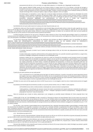 29/01/2020 · Processo Judicial Eletrônico - 1º Grau
https://pjepg.tjro.jus.br/consulta/ConsultaPublica/DetalheProcessoConsultaPublica/documentoSemLoginHTML.seam?ca=be6fe05e46224986df… 11/15
(assoreamento) do leito do rio. Por outro lado, se a carga sólida é pequena, o rio responde com a “degradação” (erosão) do leito.
Ainda, segundo CARVALHO (2008), quando há uma mudança drástica no regime natural do rio, por exemplo, construção de barragem e
formação de reservatório, essa mudança reﬂete na formação de depósitos de sedimentos no reservatório. Isso corresponde a uma agradação
do leito, ou seja, assoreamento do trecho à montante da barragem. Também, a jusante da barragem ocorre mudanças violentas, por efeito da
redução de descarga sólida e mudança de regime, as águas começam a degradar o leito e as margens.
De maneira geral, no reservatório o curso d´água tem as áreas de seções transversais aumentadas, enquanto as velocidades da corrente
decrescem, criando condições de deposição de sedimentos (ANNEL, 2000). No trecho à jusante ocorrem processos erosivos e mudanças
morfológicas. No primeiro caso, a água limpa, sem sedimentos, bem como a modiﬁcação do regime de vazões, aumenta o poder erosivo do
escoamento, provocando degradação, com aprofundamento da calha do rio e erosão das margens”[16]
(ﬁle:///C:/Users/207204/Documents/Pablo/Minutas/Enchente%20e%20Desbarrancamento/Senten%C3%A7as%20-
%20Laudos%20Luiz%20Guilherme%20e%20Edmar%20Val%C3%A9rio%20Gripp/SENTEN%C3%87A%20-%20TEXTO%20-%207045403-
22.2016%20-%20SAE%20-%20Dano%20Ambiental%20-%20Repara%C3%A7%C3%A3o%20-%20Distrito%20de%20S%C3%A3o%20Carlos%20-
%20%20Adv%20Paulo%20L%C3%A9rias%20.docx#_ftn16).
Esse fenômeno faz com que a vazão natural do rio possua uma maior força de arraste, por si só.
Consideremos, ainda, que o ﬂuxo da vazão é concentrado por via das tomadas d’água, passando pelas turbinas e tubos de sucção, seguindo seu curso por
meio do canal de fuga, bem como quando necessária a regularização da vazão ou o deplecionamento, por via dos vertedouros, seguindo seu curso pelo canal de
restituição,  a concentração de força das vazões vertidas, turbinas ou mistas (vertidas/turbinadas), se revelam com um potencial muito maior, por pura questão de
física, e este fato, por sua vez, provoca um forte processo erosivo à jusante do barramento.
A erosão provocada à jusante faz com que ocorra a alteração do relevo submerso do leito e essa alteração geomorfológica origina um concatenado e
sucessivo processo de modiﬁcação do sistema que compõe o álveo, com assoreamentos em determinados pontos, escorregamentos e desbarrancamentos em outros,
com o ﬁto de equalizar a normalidade e o equilíbrio novamente.
No documento denominado “RELATÓRIO DE ANÁLISE DO CONTEÚDO DOS ESTUDOS DE IMPACTO AMBIENTAL (EIA) E DO RELATÓRIO DE IMPACTO
AMBIENTAL (RIMA) DOS APROVEITAMENTOS HIDRELÉTRICOS DE SANTO ANTONIO E JIRAU, NO RIO MADEIRA, ESTADO DE RONDÔNIA”[17]
(ﬁle:///C:/Users/207204/Documents/Pablo/Minutas/Enchente%20e%20Desbarrancamento/Senten%C3%A7as%20-
%20Laudos%20Luiz%20Guilherme%20e%20Edmar%20Val%C3%A9rio%20Gripp/SENTEN%C3%87A%20-%20TEXTO%20-%207045403-22.2016%20-%20SAE%20-
%20Dano%20Ambiental%20-%20Repara%C3%A7%C3%A3o%20-%20Distrito%20de%20S%C3%A3o%20Carlos%20-
%20%20Adv%20Paulo%20L%C3%A9rias%20.docx#_ftn17), elaborado mediante solicitação do Ministério Público do Estado de Rondônia, os Drs. JOSÉ GALIZIA TUNDISI E
DA DRA. TAKAKO MATSUMURA TUNDISI, aﬁrmaram:
“O resultado observado no estudo é que os valores de descarga sólida do leito, por não terem sido adequadamente amostrados, estão
subestimados.
Os dados obtidos pelas campanhas sedimentométricas não puderam determinar com a precisão necessária a granulometria e a carga do leito,
tornando as modelagens subsequentes vulneráveis em sua conﬁabilidade. (p.34)”
Entretanto é sabido que com o assoreamento do canal do rio, além do incremento de velocidade ocorrem processos erosivos nas margens
decorrentes do aumento da velocidade do escoamento marginal, uma vez que Rio busca “compensar” a perda hidráulica no canal escoando
com maior eﬁciência pelas margens, promovendo além do alagamento esperado a remoção de sedimentos e matéria orgânica depositados
nas margens previamente. Ao mesmo tempo, a existência de depósitos de assoreamento no remanso dos reservatórios pode servir de
anteparo ao ﬂuxo de sedimentos mais grosseiros e troncos, fazendo com que o depósito evolua para montante, podendo alterar as áreas de
remanso. Quanto aos efeitos à jusante dos barramentos, a carga de sedimentos depositadas nos reservatórios não entra no balanço de
sedimentos transportados a jusante. O resultado é a mesma massa d’água, pois o reservatório é do tipo ﬁo d’água, com menor carga de
sedimentos, que acarreta erosão de canal e de margem. Esses processos de erosão a jusante tem sido bastante explorados literatura nacional
(Encontro Nacional de Engenharia de Sedimentos, ENES/ABRH) e internacional (Congressos da Comissão Internacional de Grandes Barragens –
ICOLD)(p.38)”.
O perito do juízo assim esclareceu em seu laudo pericial:
“Com o assoreamento do rio a velocidade pontual das águas nas laterais aumentaram, causando a escavação do material depositado próximo
das margens o que causa o desbarrancamento das mesmas. Isso traz um procedimento em cascata, com os desbarrancamentos o material da
lateral e trazido para dentro do canal do rio, causa o aumento da velocidade localizada que causa novamente o desbarrancamento em outro
local, até que o próprio rio tenha a capacidade de absorver esta modiﬁcação de seu ciclo.
Há relatos nos autos acerca do fato arguido pelo diretor do DNIT de que outrora o rio era dragado a cada cinco anos e hodiernamente precisa ser dragado
anualmente.
Essa dinâmica de intensiﬁcação de assoreamento e erosão no rio já eram previstos desde o início, no “TOMO C” do EIA, vejamos:
2.38 Interferência local sobre a ictiofauna devido a implantação dos canteiros de obras e acampamentos
• Ações geradoras: a intensiﬁcação dos processos naturais de erosão e assoreamento são impactos potenciais, resultantes das ações para a
implantação da infra-estrutura de apoio às obras, tais como: - instalação e operação de canteiros e acampamentos; - instalação de acessos; -
preparação de “bota-foras” e áreas de empréstimo.
Deve ser considerado que o estudo se revelou subestimado, e por conseguinte, as previsões estavam delineadas em menor proporção face à real
inﬂuência.
A RESOLUÇÃO Nº 556, DE 19 DE DEZEMBRO DE 2006, consistente na Declaração de Reserva de Disponibilidade Hídrica já tinha ciência do processo de
inﬂuência do empreendimento Santo Antônio, vez que delineou em seu art. 2º, § 5º, que “os efeitos sobre os usos da água, associados ao processo de erosão a jusante e
assoreamento a montante, decorrentes da implantação do empreendimento, deverão ser mitigados pelo futuro outorgado”.  Bem como a RESOLUÇÃO No 1.607, DE 19
DE DEZEMBRO DE 2016, que converteu a referida declaração em outorga de direito de uso de Recursos Hídricos reforçou a obrigação com a previsão em seu art. 1º, §7º,
com idêntica redação.
Por esta feita, o juízo vislumbra a potencialidade lesiva do empreendimento face a alteração hidrossedimentológica e geomorfológica constatada através
dos levantamentos de sedimentos em suspensão e constantes no leito, bem como a alteração veriﬁcada na topobatimetria da calha do Rio Madeira, o que se revela
como consequência plausível à visualização da intensiﬁcação e da aceleração dos processos erosivos que já acometiam as margens desse curso hídrico, e fora
popularmente denominado como terras caídas, bem como dos assoreamentos decorrentes deste fenômeno ou aqueles causados pelo mero fato de ter sido construído
o empreendimento, nos termos já delineados acima.
6.2.5.   Da Enchente ocorrida em 2014
Fora noticiada, nacional e internacionalmente, a grande cheia que ocorrera nos idos do ano de 2014 em decorrência da grande precipitação pluviométrica
que teve incidência sobre a bacia do Rio Madeira desde sua nascente nos alpes andinos até sua foz.
Há registros de inundações no território Boliviano, bem como em solo Brasileiro, com o atingimento de níveis de água históricos no Rio Madeira, constando
nos autos que em 28/03/2014 fora observada uma cota máxima de 19,69m, com uma vazão de 60.066 m³/s, enquanto que a máxima histórica anteriormente
observada teria ocorrido em 21/04/1984 com cota máxima de 17,51m e vazão de 48.288 m³/s.
Este juízo não vislumbra ter sido a requerida quem causara a enchente ocorrida em 2014, já que inúmeros são os dados hidrológicos que atestam o grande
volume de chuvas na bacia do Madeira, naquele período.
 