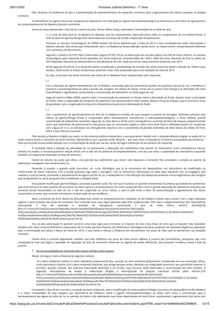 29/01/2020 · Processo Judicial Eletrônico - 1º Grau
https://pjepg.tjro.jus.br/consulta/ConsultaPublica/DetalheProcessoConsultaPublica/documentoSemLoginHTML.seam?ca=be6fe05e46224986df… 12/15
Não obstante, há evidências de que a implementação do empreendimento da requerida contribuiu para o agravamento dos danos causados na aludida
enchente.
A interferência no regime natural de transporte de sedimentos com alteração do regime hidrossedimentológico se demonstrou como fator de agravamento
do comportamento do Rio Madeira durante a enchente.
Some-se a esta depreensão o fato de ter o perito do juízo, Edmar Valério Gripp, salientado a necessidade de se observar que:
“(..) o nível de base local do rio Madeira foi alterado com seu represamento, alterando assim todos os componentes de um sistema ﬂuvial. O
nível de base em geomorfologia está relacionado aos processos de erosão e deposição de sedimentos.
Portanto, os estudos climatológicos do SIPAM revelam de forma aparente que a cheia de 2014 e suas consequências estão relacionadas a
eventos naturais. Mas temos que compreender que o rio Madeira já estava alterado, sendo assim, as cheias tiveram comportamento diferente
com a presença do barramento.
Segundo o relatório do Prof. Heinz DieterOskar August FiII (Fill, 2014), na elaboração dos estudos básicos da UHE de Santo Antônio, os estudos
climatológicos pela requerida foram baseados em séries históricas compreendidos de 1968 a 2008 (40 anos), deixando de fora os dados do
ONS (Operador Nacional do Sistema Elétrico) das década de 30 e 40, onde ocorreram cheias extremas próximas a de 2014.
Ainda segundo Fill (2014), se a requerida tivesse considerado a possibilidade da inclusão das séries históricas desde a década de 1930em seus
estudos, observando as cheias excepcionais, poderiam estar mais preparados para uma realidade da cheia de 2014.
Ou seja, os estudos das séries históricas das cheias do rio Madeira foram subestimados pela requerida.
(..)
Com a alteração do regime hidrodinâmico do rio Madeira, provocado pelo seu barramento (quebra do equilíbrio natural do rio), a tendência à
jusante é o aprofundamento da calha e erosão das margens. Em tempo de cheias, o ﬂuxo do rio possui mais energia e as alterações são mais
intensiﬁcadas e signiﬁcativas, aumentando a concentração de sedimentos no ﬂuido (água do rio).
Segundo Gianini e Melo (2009), quanto maior a concentração de sedimento no ﬂuido, maior a densidade do ﬂuido. Quanto maior a densidade
do ﬂuido, maior a capacidade de transporte de sedimento com granulometria maior (areias), devido à força de empuxo, que é contrária à força
da gravidade, pois a magnitude do empuxo é diretamente proporcional à densidade do ﬂuido.
(..)
Com o predomínio do aprofundamento do leito do rio Madeira e erosões de suas margens a jusante da barragem, fenômeno previsto pela
ciência da geomorfologia ﬂuvial e comprovada pelos levantamentos batimétricos e hidrossedimentológicos, o ﬂuxo recebeu grande
concentração de sedimentos, tornando a água do rio mais densa e tendo como consequência o aumento da força de empuxo, proporcionando
assim que sedimentos de granulometria mais grossa (que as comumente argilas e siltes) como areia ﬁnas e médiasentrassem em suspensão
com a água do rio e, ao extravasar seu leito,gerando impactos com o assoreando de grandes extensões de áreas baixas da cidade de Porto
Velho e seus distritos à jusante.”
Pelo escorço probatório coligido aos autos, os documentos públicos disponíveis, e que guarnecem relação com o empreendimento erigido na seção do rio
onde outrora existia a Cachoeira de Santo Antônio, depreende-se que a grande vazão aﬂuente – que teve como consequência a histórica precipitação pluviométrica –
teve sua força de arraste potencializada com a concentração da vazão por via dos canais de fuga e restituição do barramento da requerida.
À montante havia a redução da velocidade do rio provocando a deposição dos sedimentos mais densos no reservatório como consequência natural,
prevista no projeto, e inclusive guarnece relação direta com a vida útil do potencial do empreendimento, uma vez que reduz a capacidade do reservatório (causando
também um impacto de ampliação na área de remanso).
Diante do volume da vazão que aﬂuiu, uma parcela dos sedimentos que teriam sido depostos à montante fora arrastada e somada ao volume de
sedimentos carregados naturalmente pelo rio.
Passando à jusante, a grande vazão encontrou um curso hidrológico que já se encontrava em desequilíbrio, em decorrência da modiﬁcação na
conformação do relevo submerso, com a erosão grosseira logo após a barragem, com os sedimentos adicionados ao álveo pela requerida com as dragagens que
realizara, e que já haviam provocado o assoreamento de alguns pontos do rio, o desequilíbrio e intensiﬁcação dos desbarrancamentos e escorregamentos das margens
que se depositam na calha, porquanto fora modiﬁcado o talvegue deste.
Essa grande modiﬁcação geomorfológica, associada à grande vazão, fez com que houvesse um grande revolvimento da imensa quantidade de sedimentos
que se encontrava na calha quando da ocorrência da cheia e gerou o extravasamento em maior proporção bem como a grande deposição de sedimentos arenosos que
somente seriam encontrados no leito do rio, e não em suspensão no curso hídrico, o que se põe como o fator de potencialização e agravamento dos danos
ocasionados ao autor, que inclusive culminaram na destruição de sua residência.
Após a enchente de 2014, diante da diﬁculdade que ambos os empreendimentos instalados no Rio Madeira tiveram para cumprir com a regra operativa
vigente e para proteção das áreas de montante, fora instituída uma nova regra operativa pela ANA, proposta pelo ONS, para o deplecionamento dos reservatórios
antecipando 2 dias de ascensão e recessão do hidrograma, controlando o pico de cheia (Ofício 34/2015 AA-ANA)[18]
(ﬁle:///C:/Users/207204/Documents/Pablo/Minutas/Enchente%20e%20Desbarrancamento/Senten%C3%A7as%20-
%20Laudos%20Luiz%20Guilherme%20e%20Edmar%20Val%C3%A9rio%20Gripp/SENTEN%C3%87A%20-%20TEXTO%20-%207045403-22.2016%20-%20SAE%20-
%20Dano%20Ambiental%20-%20Repara%C3%A7%C3%A3o%20-%20Distrito%20de%20S%C3%A3o%20Carlos%20-
%20%20Adv%20Paulo%20L%C3%A9rias%20.docx#_ftn18).
Ora, se pela observação foi possível construir uma nova regra para minimizar os impactos de uma nova cheia, de certo que se tivessem sido realizados
estudos com maior comprometimento e observação de um maior período histórico dos fenômenos hidrológicos da bacia, poderiam ser adotadas diligências operativas
para a minimização dos danos à época da cheia em 2014, o que revela e reforça a inﬂuência dos barramentos nos picos de cheia que se apresentam nas estações
chuvosas.
Diante disso é possível depreender também que esta inﬂuência nos picos de cheia possui reﬂexos à jusante dos barramentos, porquanto seja uma
consequência mais que lógica a operação de regulação da área de montante inﬂuenciar no regime de vazões deﬂuentes, que possuem incidência sobre a área de
jusante.
7.    Da responsabilidade da requerida pelos danos sofridos pelos autores
Milaré, distingue o dano ambiental da seguinte maneira:
“(i) o dano ambiental coletivo ou dano ambiental propriamente dito, causado ao meio ambiente globalmente considerado, em sua concepção difusa,
como patrimônio coletivo; e (ii) o dano ambiental individual, que atinge pessoas certas, afetando sua integridade moral e/ou seu patrimônio material. O
primeiro, quando cobrado, tem eventual indenização destinada a um Fundo, cujos recursos serão destinados à reconstituição dos bens lesados. O
segundo, diversamente, dá ensejo à indenização dirigida à recomposição do prejuízo individual sofrido pelas vítimas”.[19]
(ﬁle:///C:/Users/207204/Documents/Pablo/Minutas/Enchente%20e%20Desbarrancamento/Senten%C3%A7as%20-
%20Laudos%20Luiz%20Guilherme%20e%20Edmar%20Val%C3%A9rio%20Gripp/SENTEN%C3%87A%20-%20TEXTO%20-%207045403-22.2016%20-
%20SAE%20-%20Dano%20Ambiental%20-%20Repara%C3%A7%C3%A3o%20-%20Distrito%20de%20S%C3%A3o%20Carlos%20-
%20%20Adv%20Paulo%20L%C3%A9rias%20.docx#_ftn19)
Constatado o fato de ter ocorrido a causação de dano ambiental, ante a modiﬁcação do sistema geomorfológico que levou ao desequilíbrio do Rio Madeira
e a maior instabilidade de suas margens por decorrência da inﬂuência sobre o regime hidrossedimentológico do álveo, bem como a contribuição para o
extravasamento das águas da calha do rio no período da cheia e dos sedimentos que foram depositados em terra ﬁrme, ocasionando o agravamento dos danos aos
 