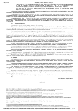 29/01/2020 · Processo Judicial Eletrônico - 1º Grau
https://pjepg.tjro.jus.br/consulta/ConsultaPublica/DetalheProcessoConsultaPublica/documentoSemLoginHTML.seam?ca=be6fe05e46224986df… 14/15
“PROCESSUAL CIVIL. AÇÃO CIVIL PÚBLICA. DANO AMBIENTAL. DANO MORAL COLETIVO. NECESSÁRIA VINCULAÇÃO DO DANO MORAL À NOÇÃO
DE DOR, DE SOFRIMENTO PSÍQUICO, DE CARÁTER INDIVIDUAL. INCOMPATIBILIDADE COM A NOÇÃO DE TRANSINDIVIDUALIDADE
(INDETERMINABILIDADE DO SUJEITO PASSIVO E INDIVISIBILIDADE DA OFENSA E DA REPARAÇÃO). RECURSO ESPECIAL IMPROVIDO.
(STJ - REsp: 598281 MG 2003/0178629-9, Relator: Ministro LUIZ FUX, Data de Julgamento: 02/05/2006, T1 - PRIMEIRA TURMA, Data de
Publicação: --> DJ 01/06/2006 p. 147)”.
Notadamente, houve uma remodelagem na concepção hermenêutica ambiental posteriormente, passando a ser admitida a reparação de danos morais
decorrentes de danos ambientais também sob uma perspectiva coletiva.
Nessa toada, o cabimento da reparação indenizatória dos danos morais ambientais individuais se demonstra nitidamente possível, e deve ser
necessariamente analisado de maneira abrangente e sistêmica pelo magistrado para que haja a escorreita responsabilização do agente causador ou agravador do dano
ambiental que se desnudou em lesões individualmente experimentadas.
Ressalto que este juízo possui o entendimento de que os danos morais ambientais abarcam todo o padecimento íntimo, psíquico, moral e da
personalidade do indivíduo, pelo que os pedidos dos autores, de indenização por danos morais e danos morais ambientais, se coadunam em um só, o que atrai a
uniﬁcação destes. E, tendo sido postulado o valor de R$ 22.000,00 para cada um dos dois pedidos, entendo que o valor postulado deve ser analisado sob o numerário
de R$ 44.000,00.
9.1.         Do quantum indenizatório
Fixado o dever de indenizar da requerida, passo à análise do valor indenizatório.
Não obstante a ausência dos autores à solenidade de instrução para colheita de seus depoimentos pessoais, o que faz incidir a conﬁssão ﬁcta, há nos autos
documentos e provas periciais que demonstram a inﬂuência do empreendimento da ré sobre a dinâmica do sistema natural da bacia do Rio Madeira, bem como danos
irreparáveis causados ao imóvel dos requerentes, em decorrência da enchente potencializada pela requerida.
Ademais, a conﬁssão ﬁcta é presumida, relativa, não possuindo natureza de inversão absoluta dos fatos constatados no caso concreto.
As consequências da interferência no meio ambiente, que intensiﬁcaram e agravaram os processos de desbarrancamento, deslizamento e escorregamento
das margens do Rio Madeira, se revelam como lesão ao direito fundamental – constitucionalmente garantido a todos – de viver, usufruir e gozar de um meio ambiente
ecologicamente equilibrado. Devastadoras não só à integridade e segurança destes, mas também à cultura e à relação histórica dos autores, moradores, nascidos e
criados na comunidade localizada no Distrito de São Carlos, com o patrimônio histórico, cultural e evolutivo da comunidade, bem como de suas relações interpessoais
comunitárias.
No caso dos presentes autos a residência dos requerentes estava geograﬁcamente localizada à margem do Rio Madeira, e, conforme imagens colacionadas
aos autos, fora afetada em razão do grande extravasamento do Rio Madeira durante a enchente, bem como pela deposição de sedimentos em terra ﬁrme, o que fora
potencializado com a modiﬁcação do sistema hidrológico e geomorfológico que teve azo com a instalação e operação da requerida.
Em casos desta natureza, recomenda-se que o julgador se paute pelo juízo da equidade, levando em conta as circunstâncias de cada caso, devendo o
quantum da indenização corresponder à lesão e não a ela ser equivalente, porquanto impossível, materialmente, nesta seara, alcançar essa equivalência. 
O ressarcimento pelo dano moral ambiental é uma forma de compensar o mal causado e não deve ser usado como fonte de enriquecimento ou abusos.
Para que se possa alcançar um valor equânime, a sua ﬁxação deve levar em conta o estado de quem o recebe e as condições de quem paga.
É notório o considerável prejuízo à cultura, história, tradição, segurança e subsistência dos autores, o que deve ser também observado como parâmetro
para ﬁxação do quantum indenizatório.
Ressalto ainda que deve ser considerada na sua ﬁxação a dupla ﬁnalidade do instituto, cujos objetivos são, por um lado, a punição do ofensor, como forma
de coibir a sua reincidência na prática delituosa e, por outro, a compensação da vítima pela dor e sofrimento vivenciados. 
Sendo assim, tendo em vista os parâmetros acima relatados entendo que o valor de R$ 20.000,00 (vinte mil reais) em favor de cada um dos autores,
cumpre com o objetivo do instituto e está em consonância com a orientação ﬁrmada por este juízo.
III - Dispositivo
Ante o exposto, com fulcro no art. 487, I do Código de Processo Civil/2015, JULGO PARCIALMENTE PROCEDENTE, por sentença com resolução de mérito, o
pedido formulado na inicial, e condeno a requerida ao pagamento de R$ 20.000,00 (vinte mil reais), em favor de cada um dos autores, a título de danos morais
ambientais individuais, já atualizado.
Sucumbentes, condeno ambas as partes ao pagamento de custas processuais, cada uma em metade. E, condeno a requerida ao pagamento de honorários
advocatícios que arbitro em 10% sobre o valor da condenação e a requerente em 10% sobre o que sucumbiu, nos termos dos artigos 85, §2º c/c 86, ambos do CPC.
Deve ser observado que foram concedidos os benefícios da justiça gratuita aos autores. A condenação das custas e verbas honorárias de beneﬁciário da
justiça gratuita está submetida a condição suspensiva de eventual possibilidade de satisfação do pagamento, não havendo uma obrigação imediata, uma vez que a
obrigação imposta na sentença não é exigível do beneﬁciário da justiça gratuita enquanto permanecer seu estado de miserabilidade.
Dessa forma, e de conformidade com o art. 98, §3º do CPC, se no prazo de 05 anos, a contar da sentença ﬁnal, a parte a quem aproveita comprovar a
possibilidade do vencido em arcar com os ônus da sucumbência, ﬁcará este obrigado ao pagamento, caso contrário, decorridos os 05 anos e permanecendo a
hipossuﬁciência, ﬁcará extinta a obrigação.
Pagas as custas, ou inscritas em dívida ativa em caso não pagamento, o que deverá ser certiﬁcado, arquivem-se.
P.R.I.
 Porto Velho/RO, 7 de janeiro de 2020.
Juiz de Direito
[1] (ﬁle:///C:/Users/207204/Documents/Pablo/Minutas/Enchente%20e%20Desbarrancamento/Senten%C3%A7as%20-
%20Laudos%20Luiz%20Guilherme%20e%20Edmar%20Val%C3%A9rio%20Gripp/SENTEN%C3%87A%20-%20TEXTO%20-%207045403-22.2016%20-%20SAE%20-%20Dano%20Ambiental%20-
%20Repara%C3%A7%C3%A3o%20-%20Distrito%20de%20S%C3%A3o%20Carlos%20-%20%20Adv%20Paulo%20L%C3%A9rias%20.docx#_ftnref1) NBR 5460/1992.
[2] (ﬁle:///C:/Users/207204/Documents/Pablo/Minutas/Enchente%20e%20Desbarrancamento/Senten%C3%A7as%20-
%20Laudos%20Luiz%20Guilherme%20e%20Edmar%20Val%C3%A9rio%20Gripp/SENTEN%C3%87A%20-%20TEXTO%20-%207045403-22.2016%20-%20SAE%20-%20Dano%20Ambiental%20-
%20Repara%C3%A7%C3%A3o%20-%20Distrito%20de%20S%C3%A3o%20Carlos%20-%20%20Adv%20Paulo%20L%C3%A9rias%20.docx#_ftnref2) https://michaelis.uol.com.br/
[3] (ﬁle:///C:/Users/207204/Documents/Pablo/Minutas/Enchente%20e%20Desbarrancamento/Senten%C3%A7as%20-
%20Laudos%20Luiz%20Guilherme%20e%20Edmar%20Val%C3%A9rio%20Gripp/SENTEN%C3%87A%20-%20TEXTO%20-%207045403-22.2016%20-%20SAE%20-%20Dano%20Ambiental%20-
%20Repara%C3%A7%C3%A3o%20-%20Distrito%20de%20S%C3%A3o%20Carlos%20-%20%20Adv%20Paulo%20L%C3%A9rias%20.docx#_ftnref3) BECK, Ulrich. La sociedade del riesgo. Trad. Jorge Navarro. Barcelona:
Paidós, 1998.
[4] (ﬁle:///C:/Users/207204/Documents/Pablo/Minutas/Enchente%20e%20Desbarrancamento/Senten%C3%A7as%20-
%20Laudos%20Luiz%20Guilherme%20e%20Edmar%20Val%C3%A9rio%20Gripp/SENTEN%C3%87A%20-%20TEXTO%20-%207045403-22.2016%20-%20SAE%20-%20Dano%20Ambiental%20-
%20Repara%C3%A7%C3%A3o%20-%20Distrito%20de%20S%C3%A3o%20Carlos%20-%20%20Adv%20Paulo%20L%C3%A9rias%20.docx#_ftnref4) Rodrigues, Marcelo Abelha. Direito Ambiental Esquematizado. Coord.
Pedro Lenza. 2ª Ed. São Paulo: Saraiva, 2015.
[5] (ﬁle:///C:/Users/207204/Documents/Pablo/Minutas/Enchente%20e%20Desbarrancamento/Senten%C3%A7as%20-
%20Laudos%20Luiz%20Guilherme%20e%20Edmar%20Val%C3%A9rio%20Gripp/SENTEN%C3%87A%20-%20TEXTO%20-%207045403-22.2016%20-%20SAE%20-%20Dano%20Ambiental%20-
%20Repara%C3%A7%C3%A3o%20-%20Distrito%20de%20S%C3%A3o%20Carlos%20-%20%20Adv%20Paulo%20L%C3%A9rias%20.docx#_ftnref5) NORONHA, Fernando. Desenvolvimentos contemporâneos da
 