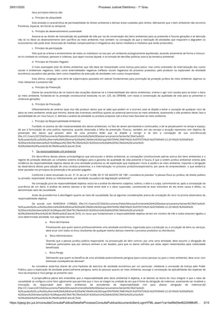 29/01/2020 · Processo Judicial Eletrônico - 1º Grau
https://pjepg.tjro.jus.br/consulta/ConsultaPublica/DetalheProcessoConsultaPublica/documentoSemLoginHTML.seam?ca=be6fe05e46224986df5… 3/15
Seus princípios básicos são:
a.  Princípio da ubiquidade
Está atrelado à característica de permeabilidade do direito ambiental à demais áreas tuteladas pelo direito, delineando que o bem ambiental não encontra
fronteiras, espacial, territorial ou temporal;
b.  Princípio do desenvolvimento sustentável
Associa-se ao direito de manutenção da qualidade de vida por via da conservação dos bens ambientais para as presentes e futuras gerações e se desnuda
não só no óbice ao desenvolvimento sem sacrifício ao meio ambiente, mas também na concepção de que a realização de atividades que impactem e degradem os
ecossistemas não pode estar dissociada de medidas compensatórias e mitigadoras dos danos imediatos e mediatos que serão produzidos;
c.  Princípio da participação
Pelo qual se orienta o envolvimento de todos os indivíduos na luta por um ambiente ecologicamente equilibrado, atuando ativamente de forma a imiscuir-
se no combate às condutas, pessoais e coletivas, que sejam nocivas àquele, e na tomada de decisões políticas acerca da temática ambiental;
d.  Princípio do Poluidor-Pagador
O mais avantajado pilar do direito ambiental, que não deve ser interpretado como licença para poluir, mas como orientador da internalização dos custos
sociais e ambientais negativos, tidos como externalidades negativas (reﬂexos sociais negativos) do processo produtivo, pelo produtor ou explorador da atividade
econômica causadora das perdas, bem como impeditivo da execução de atividades com custos insuportáveis.
Esse último, congrega uma série de subprincípios pautados em valores fundamentais para promoção da proteção jurídica do meio ambiente, vejamos os
mais relevantes à presente lide:
a.  Princípio da Prevenção
Diante da característica de na maioria das situações observar-se a irreversibilidade dos danos ambientais, orienta o agir com cautela para se evitar o dano
ao meio ambiente, fundando-se na proteção constitucional estatuída no art. 225, da CRFB/88, com vistas à conservação da qualidade de vida para as presentes e
vindouras gerações;
b.  Princípio da Precaução
Diferentemente do anterior (que visa não produzir danos que se sabe que podem vir a ocorrer), este se dispõe a evitar a causação de qualquer risco de
dano ao meio ambiente, ainda que mínimo, diante das incertezas cientíﬁcas quanto ao potencial pernicioso ao meio ambiente, assentando o viés protetivo deste, face à
possibilidade de um risco futuro. E, delineia a análise da atividade ou produto proposto sob a ótica mais favorável ao meio ambiente;
c.  Princípio da Responsabilidade Ambiental
Fundado no axioma da não instantaneidade dos danos ambientais, no fato de serem permanente e continuados, e de se perpetuarem no tempo e espaço,
dá azo à formulação de uma política repressiva, quando observada a falha da prevenção. Possuiu, também, em seu escopo a atuação repressiva com objetivo de
prevenção dos danos que possam advir de uma primeira lesão que se dispõe a corrigir e se tem a concepção de sua ocorrência.[4]
(ﬁle:///C:/Users/207204/Documents/Pablo/Minutas/Enchente%20e%20Desbarrancamento/Senten%C3%A7as%20-
%20Laudos%20Luiz%20Guilherme%20e%20Edmar%20Val%C3%A9rio%20Gripp/SENTEN%C3%87A%20-%20TEXTO%20-%207045403-22.2016%20-%20SAE%20-
%20Dano%20Ambiental%20-%20Repara%C3%A7%C3%A3o%20-%20Distrito%20de%20S%C3%A3o%20Carlos%20-
%20%20Adv%20Paulo%20L%C3%A9rias%20.docx#_ftn4)
5.    Da responsabilidade civil ambiental
Em decorrência desses pilares principiológicos que estruturam o direito ambiental, as concepções constitucionais pátrias acerca dos bens ambientais e o
regime de proteção dedicado ao complexo sistema ecológico para a garantia da qualidade de vida presente e futura, é que a ordem jurídica ambiental orienta pela
incidência da responsabilidade objetiva diante de uma atividade produtiva ou de exploração que impliquem riscos à saúde e ao meio ambiente, impondo a obrigação
da observância destes para adoção de uma conduta preventiva, e a internalização no processo produtivo/exploratório, por parte do empreendedor, o que evidencia
estar pautada nos princípios da prevenção e do poluidor-pagador.
Conforme o texto encartado no art. 3º, IV, da Lei nº 6.938, DE 31 DE AGOSTO DE 1981, considera-se poluidor “a pessoa física ou jurídica, de direito público
ou privado, responsável, direta ou indiretamente, por atividade causadora de degradação ambiental”.
Na concepção pura da responsabilidade objetiva, exclui-se a análise do elemento subjetivo, volitivo, o dolo e a culpa, caminhando-se, após a constatação da
ocorrência de um dano, à análise do evento danoso e do liame entre este e o dano suportado, constituindo-se esse vislumbre do elo entre causa e efeito, no
denominado nexo de causalidade.
Antes de procedermos à abordagem quanto ao nexo de causalidade, faz-se algumas considerações acerca da concepção do risco no prisma observativo da
responsabilidade objetiva.
De acordo com NORONHA (1999)[5] (ﬁle:///C:/Users/207204/Documents/Pablo/Minutas/Enchente%20e%20Desbarrancamento/Senten%C3%A7as%20-
%20Laudos%20Luiz%20Guilherme%20e%20Edmar%20Val%C3%A9rio%20Gripp/SENTEN%C3%87A%20-%20TEXTO%20-%207045403-22.2016%20-%20SAE%20-
%20Dano%20Ambiental%20-%20Repara%C3%A7%C3%A3o%20-%20Distrito%20de%20S%C3%A3o%20Carlos%20-
%20%20Adv%20Paulo%20L%C3%A9rias%20.docx#_ftn5), os riscos que fundamentam a responsabilidade objetiva seriam em número de três e todos estariam ligados a
uma determinada atividade, nos seguintes termos:
a.    Risco de Empresa
Preceituando que quem exerce proﬁssionalmente uma atividade econômica, organizada para a produção ou a circulação de bens ou serviços,
deve arcar com todos os ônus resultantes de qualquer evento danoso inerente o processo produtivo ou distributivo.
b.    Risco Administrativo
Tecendo que a pessoa jurídica pública responsável, na prossecução do bem comum, por uma certa atividade, deve assumir a obrigação de
indenizar particulares que por ventura venham a ser lesados, para que os danos sofridos por estes sejam redistribuídos pela coletividade
beneﬁciada.
c.    Risco-Perigo
Delineando que quem se beneﬁcia de uma atividade potencialmente perigosa (para outras pessoas ou para o meio ambiente), deve arcar com
eventuais consequências danosas”.
Ao considerar estarmos diante de uma hipótese de exercício de atividade econômica por um particular, mediante a concessão de licença pelo Poder
Público, para a exploração de atividade potencialmente perigosa, tanto às pessoas quanto ao meio ambiente, exsurge a constatação da aplicabilidade das espécies de
risco da empresa e risco-perigo ao presente caso.
A jurisprudência pátria tem entendido que a responsabilidade pelo dano ambiental é objetiva, e se lastreia na teoria do risco integral, e que o nexo de
causalidade se conﬁgura como fator aglutinante que permite que o risco se integre na unidade do ato que é fonte da obrigação de indenizar, assentando ser incabível a
invocação, do responsável pelo dano ambiental, de excludentes de responsabilidade civil para afastar obrigação de indenizar.[6]
(ﬁle:///C:/Users/207204/Documents/Pablo/Minutas/Enchente%20e%20Desbarrancamento/Senten%C3%A7as%20-
%20Laudos%20Luiz%20Guilherme%20e%20Edmar%20Val%C3%A9rio%20Gripp/SENTEN%C3%87A%20-%20TEXTO%20-%207045403-22.2016%20-%20SAE%20-
%20Dano%20Ambiental%20-%20Repara%C3%A7%C3%A3o%20-%20Distrito%20de%20S%C3%A3o%20Carlos%20-
%20%20Adv%20Paulo%20L%C3%A9rias%20.docx#_ftn6)
 