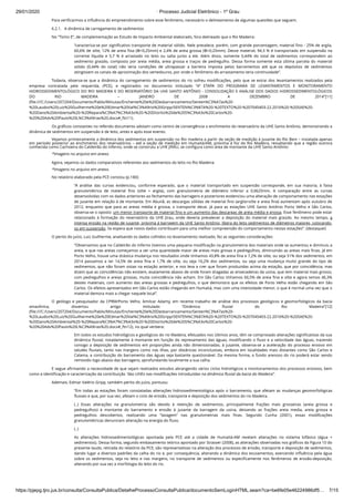 29/01/2020 · Processo Judicial Eletrônico - 1º Grau
https://pjepg.tjro.jus.br/consulta/ConsultaPublica/DetalheProcessoConsultaPublica/documentoSemLoginHTML.seam?ca=be6fe05e46224986df5… 7/15
Para veriﬁcarmos a inﬂuência do empreendimento sobre esse fenômeno, necessário o delineamento de algumas questões que seguem.
6.2.1.   A dinâmica de carregamento de sedimentos
No “Tomo E”, de complementação ao Estudo de Impacto Ambiental elaborado, fora delineado que o Rio Madeira:
“caracteriza-se por signiﬁcativo transporte de material sólido. Nele prevalece, porém, com grande porcentagem, material ﬁno - 25% de argila,
60,6% de silte, 12% de areia ﬁna (Φ<0,25mm) e 2,4% de areia grossa (Φ>0,25mm). Desse material, 94,3 % é transportado em suspensão na
corrente líquida e 5,7 % é arrastado no leito ou salta junto a ele. Além disso, somente 0,44% do total de sedimentos correspondem ao
sedimento graúdo, composto por areia média, areia grossa e traços de pedregulho. Dessa forma somente esta última parcela do material
sólido (0,44% do total) não teria condições de ultrapassar a barreira imposta pelos barramentos até que os depósitos de sedimentos
atingissem os canais de aproximação dos vertedouros, por onde o fenômeno do arrastamento teria continuidade”.
Todavia, observa-se que a dinâmica do carregamento de sedimentos do rio sofreu modiﬁcações, pelo que se extrai dos levantamentos realizados pela
empresa contratada pela requerida, (PCE), e registrados no documento intitulado “4ª ETAPA DO PROGRAMA DE LEVANTAMENTOS E MONITORAMENTO
HIDROSSEDIMENTOLÓGICO DO RIO MADEIRA E DO RESERVATÓRIO DA UHE SANTO ANTÔNIO - CONSOLIDAÇÃO E ANÁLISE DOS DADOS HIDROSSEDIMENTOLÓGICOS
DO RIO MADEIRA – JANEIRO DE 2008 A DEZEMBRO DE 2014”[11]
(ﬁle:///C:/Users/207204/Documents/Pablo/Minutas/Enchente%20e%20Desbarrancamento/Senten%C3%A7as%20-
%20Laudos%20Luiz%20Guilherme%20e%20Edmar%20Val%C3%A9rio%20Gripp/SENTEN%C3%87A%20-%20TEXTO%20-%207045403-22.2016%20-%20SAE%20-
%20Dano%20Ambiental%20-%20Repara%C3%A7%C3%A3o%20-%20Distrito%20de%20S%C3%A3o%20Carlos%20-
%20%20Adv%20Paulo%20L%C3%A9rias%20.docx#_ftn11).
Os gráﬁcos constantes no referido documento adotam como centro de convergência o enchimento do reservatório da UHE Santo Antônio, demonstrando a
dinâmica de sedimentos em suspensão e de leito, antes e após esse evento.
Vejamos primeiramente a dinâmica dos sedimentos em suspensão no Rio madeira a partir da seção de medição à jusante do Rio Beni – instalada apenas
em período posterior ao enchimento dos reservatórios – até a seção de medição em Humaitá/AM, próxima à foz do Rio Madeira, ressaltando que a região outrora
conhecida como Cachoeira do Caldeirão do Inferno, onde se construiu a UHE JIRAU, se conﬁgura como área de montante da UHE Santo Antônio:
*Imagens no arquivo em anexo.
Agora, vejamos os dados comparativos referentes aos sedimentos do leito no Rio Madeira:
*Imagens no arquivo em anexo.
No relatório elaborado pela PCE constou (p.180):
“A análise das curvas evidenciou, conforme esperado, que o material transportado em suspensão corresponde, em sua maioria, à faixa
granulométrica de material ﬁno (silte + argila), com granulometria de diâmetro inferior a 0,0625mm. A comparação entre as curvas
desenvolvidas com os dados anteriores ao fechamento das barragens e posteriores evidenciou uma alteração de comportamento nas estações
de jusante em relação à de montante. Em Abunã, as descargas sólidas de material ﬁno (argila+silte e areia ﬁna) aumentam após outubro de
2012, enquanto que para as areias média e grossa, o transporte decai. Já para as estações UHE Santo Antônio Porto Velho e São Carlos,
observa-se o oposto: um menor transporte de material ﬁno e um aumento das descargas de areia média e grossa. Esse fenômeno pode estar
relacionado à formação do reservatório da UHE Jirau, onde deveria prevalecer a deposição do material mais graúdo. Ao mesmo tempo, a
intensa erosão na região de jusante, próxima à barragem da UHE Santo Antônio, libera do leito sedimentos de diâmetros maiores, colocando-
os em suspensão. Se espera que novos dados contribuam para uma melhor compreensão do comportamento nestas estações”. (destaquei)
O perito do juízo, Luiz Guilherme, analisando os dados colhidos no levantamento realizado, fez as seguintes considerações:
“Observamos que no Caldeirão do Inferno tivemos uma pequena modiﬁcação na granulometria dos materiais onde se aumentou e diminuiu a
areia, e que nas areias começamos a ver uma quantidade maior de areias mais grosas e pedregulhos, diminuindo as areias mais ﬁnas. Já em
Porto Velho, houve uma drástica mudança nos resultados onde tínhamos 43,8% de areia ﬁna e 7,2% de silte, ou seja 51% dos sedimentos, em
2014 passamos a ter 14,5% de areia ﬁna e 1,7% de silte, ou seja 16,2% dos sedimentos, ou seja uma mudança muito grande do tipo de
sedimentos, que não foram vistas na estação anterior, e nos leva a crer que foram produzidas acima da estação, que por coincidência, mas
dizem que as coincidências não existem, exatamente abaixo de onde foram dragadas as ensecadeiras da usina, que tem material mais grosso,
com pedregulhos e areias grossas, muita coincidência não acham. Em São Carlos tínhamos 66,5% de areia ﬁna e silte e agora temos 46,3%
destes materiais, com aumento das areias grossas e pedregulhos, o que demonstra que os efeitos de Porto Velho estão chegando em São
Carlos. Os efeitos apresentados em São Carlos estão chegando em Humaitá, mas com uma intensidade menor, o que é normal uma vez que o
material demora mais a chegar naquele local”.
O geólogo e pesquisador da CPRM/Porto Velho, Amilcar Adamy, em recente trabalho de análise dos processos geológicos e geomorfológicos da bacia
amazônica, dissertou artigo intitulado “Dinâmica ﬂuvial do Rio Madeira”[12]
(ﬁle:///C:/Users/207204/Documents/Pablo/Minutas/Enchente%20e%20Desbarrancamento/Senten%C3%A7as%20-
%20Laudos%20Luiz%20Guilherme%20e%20Edmar%20Val%C3%A9rio%20Gripp/SENTEN%C3%87A%20-%20TEXTO%20-%207045403-22.2016%20-%20SAE%20-
%20Dano%20Ambiental%20-%20Repara%C3%A7%C3%A3o%20-%20Distrito%20de%20S%C3%A3o%20Carlos%20-
%20%20Adv%20Paulo%20L%C3%A9rias%20.docx#_ftn12), no qual verbera:
Em todos os estudos hidrológicos e geológicos do rio Madeira, efetuados nos últimos anos, têm se comprovado alterações signiﬁcativas da sua
dinâmica ﬂuvial, notadamente à montante em função do represamento das águas, modiﬁcando o ﬂuxo e a velocidade das águas, trazendo
consigo a deposição de sedimentos em proporções ainda não dimensionadas; à jusante, observa-se a aceleração do processo erosivo em
taludes ﬂuviais, tanto nas margens como nas ilhas, por distâncias inconclusivas, embora em localidades mais distantes como São Carlos e
Calama, a contribuição do barramento das águas seja bastante questionável. Da mesma forma, o fundo arenoso do rio poderá estar sendo
removido logo abaixo das barragens, aprofundando localmente a sua calha.
E segue aﬁrmando a necessidade de que sejam realizados estudos abrangendo vários ciclos hidrológicos e monitoramentos dos processos erosivos, bem
como a identiﬁcação e caracterização da contribuição “das UHEs nas modiﬁcações introduzidas na dinâmica ﬂuvial da bacia do Madeira”.
Ademais, Edmar Valério Gripp, também perito do juízo, pontuou:
“Em todas as estações foram constatadas alterações hidrossedimentológica após o barramento, que afetam as mudanças geomorfológicas
ﬂuviais e que, por sua vez, afetam o ciclo de erosão, transporte e deposição dos sedimentos do rio Madeira.
(..) Essas alterações na granulometria são devido à retenção de sedimentos, principalmente frações mais grosseiras (areia grossa e
pedregulhos) à montante do barramento e erosão à jusante da barragem da usina, deixando as frações areia media, areia grossa e
pedregulhos descobertos, realizando uma “lavagem” nas granulometrias mais ﬁnas. Segundo Cunha (2001), essas modiﬁcações
granulométricas denunciam alteração na energia do ﬂuxo.
(..)
As alterações hidrossedimentológicas apontada pela PCE até a cidade de Humaitá-AM revelam alterações no sistema bifásico (água +
sedimentos). Dessa forma, segundo embasamento teórico apontado por Strasser (2008), as alterações observadas nos gráﬁcos da Figura 10 do
presente laudo, retirada do relatório da PCE, são representativas na alteração dos processos de erosão, transporte e deposição de sedimentos,
dando lugar a diversos padrões da calha do rio e, por consequência, alterando a dinâmica dos escoamentos, exercendo inﬂuência pela água
sobre os sedimentos, seja no leito e nas margens, no transporte de sedimentos ou especiﬁcamente nos fenômenos de erosão-deposição,
alterando por sua vez a morfologia do leito do rio.
 