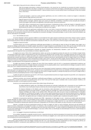 29/01/2020 · Processo Judicial Eletrônico - 1º Grau
https://pjepg.tjro.jus.br/consulta/ConsultaPublica/DetalheProcessoConsultaPublica/documentoSemLoginHTML.seam?ca=be6fe05e46224986df5… 9/15
Edmar Valério Gripp, perito do juízo, verbera em seu laudo:
“Além das barragens perturbarem a dinâmica ﬂuvial alterando o ciclo natural dos rios, interferindo nos processos de erosão, transporte e
deposição de sedimentos, elas afetam a ecologia do rio. Na área do conhecimento da ecologia, as alterações geram mudanças no ecossistema
do rio, especialmente na reprodução de peixes. (..) deve-se lembrar de que os rios são sistemas ﬂuviais e uma alteração no meio físico também
altera o meio biótico
(..)
À jusante da barragem, o canal do rio sofre processos signiﬁcativos, tais como o entalhe do leito, a erosão nas margens e a deposição a
jusante, afetando longas distâncias (Cunha, 2001).
Segundo Siqueira et al (2013), o aprofundamento do leito e erosão das margens é um ajuste que, em geral, se dá por remoção dos sedimentos
(erosão) próximo à barragem, podendo migrar para jusante por distâncias consideráveis. A extensão da área alcançada pela alteração à
jusante da barragem é denominada zona degradada, a qual pode alcançar centenas de quilômetros.
Cunha (2001) reforça o entendimento que, à jusante do barramento, o entalhamento do leito, a erosão das margens e a deposição à jusante,
que podem atingir longas distâncias, são efeitos signiﬁcativos ocorridos no regime ﬂuvial de rios que sofrem com barramentos. O
aprofundamento da calha de um rio potencializa as erosões das suas margens.”
Demonstrada ﬁcara a ocorrência de signiﬁcativas modiﬁcações em todo o curso hídrico à jusante do barramento construído pela requerida, em alguns
pontos com maior e em outros com menor intensidade, o que neste último caso não se traduz como ausência de inﬂuência, vez que, como já visto, esta deve ser
observada sob uma perspectiva sistêmica diante da complexidade do ecossistema hidrológico e hidrossedimentológico no qual se insere a bacia do Rio Madeira, que
deve ser observada em sua totalidade.
6.2.3.   Das localidades dos autos
Os autores Sebastião e Uilismar possuíam residência na comunidade de Terra Caída, enquanto que Marivane, José da Silva, Irenilson e Juliana, no Distrito
de São Carlos. Aquela localidade está geograﬁcamente posta um pouco após o marco 190.6, enquanto a outra entre esse e o marco 165.8, e há nos gráﬁcos a
demonstração dos perﬁs de relevo das seções de monitoramento realizadas em 2006, 2011, 2012, 2013 e 2014, conforme as ﬁguras colacionadas a seguir:
*Imagens no arquivo em anexo.
É possível observar que ocorreram signiﬁcativas modiﬁcações geomorfológicas na conformação de relevo do álveo do Rio Madeira nessa região, com a
alteração do talvegue, aprofundando-o em direção à porção mais próxima à margem esquerda nas proximidades do marco 190.6, que ﬁca antes do Distrito de São
Carlos, e a mesma dinâmica na proximidade do marco 165.8, que ﬁca um pouco após a localidade, acrescido de um assoreamento na margem direita.
Observa-se, ainda, um desbarrancamento acentuado da margem esquerda, nos levantamentos realizados a partir de 2011, período em que o
empreendimento da requerida iniciara suas atividades, em ambas as regiões dos marcos.
Os registros dos marcos 129,8 e 146.3, respectivemente, revelam que ocorreu um progressivo processo de avanço do rio em direção à margem direita,
como grandes erosões desta margem e aprofundamento do leito nesse ponto, uma elevação do leito na porção central, e na margem esquerda, que ﬁca bem em frente
à comunidade onde reside o autor, há o registro de erosões com o aprofundamento do leito como uma cunha. Essas modiﬁcações demonstram que o talvegue fora
deslocado para a porção mais próxima e verticalizada da margem esquerda, e, visualiza-se que houve o aprofundamento do leito na margem direita, com um relevante
desbarrancamento da margem esquerda, e severo assoreamento da seção a partir de 2011, da faixa que vai dessa margem, até pouco depois do centro do rio, com o
surgimento inclusive de um grande banco de areia na porção próxima à margem direita, o que inclusive causou o estreitamento do pequeno braço do rio que ﬂui nessa
margem, na porção posterior à ilha situada pouco antes do marco.
Na região mais próxima à barragem, os registros do marco 250.8, foram realizados a partir de 2013, e o levantamento topobatimétrico evidenciou que
houve um signiﬁcativo desbarrancamento na margem esquerda, assoreamento de uma porção paralela a esta e o aprofundamento do talvegue na porção do centro à
direita, bem como o desbarrancamento dessa margem direita, no ano de 2014.
Na sessão de monitoramento 251.9, pouco antes do marco retro mencionado é possível visualizarmos a dinâmica de modiﬁcação causada no trecho, ao
passo que a partir dos levantamentos realizados em 2011, período em que o empreendimento da requerida iniciara suas atividades, houveram signiﬁcativos registros
de uma dinâmica de modiﬁcação do leito, com a erosão da porção que vai do centro à margem esquerda, e a elevação da porção que vai do centro à margem direita, o
que leva ao aumento da velocidade pontual do rio mais à margem esquerda.
O gráﬁco da seção 251.9 demonstra que de 2012 a 2013 houve um grande desbarrancamento da margem esquerda de quase 80m, com a deposição do
material nesse mesmo ponto, e em 2014 o recuou desta.
Observa-se, portanto, que ocorreram signiﬁcativas modiﬁcações geomorfológicas na conformação de relevo do álveo do Rio Madeira desde a porção
imediatamente a jusante do barramento da requerida (257.0), até ao marco 129.8, que fora ﬁxado após à localidade onde os autores possuem residência, com
signiﬁcativas alterações na conformação da calha e do talvegue.
Acresce-se a isso a evidenciação do perito judicial, Edmar Valério Gripp, aﬁrmando que:
“As seções batimétricas revelam que o Rio Madeira está passando por profundas modiﬁcações após o barramento da usina hidrelétrica de
Santo Antônio. Essas modiﬁcações (impactos ambientais) são previstas pela geomorfologia ﬂuvial em rios impactados por barragem.
Os impactos ambientais no Rio Madeira, após seu barramento, estão relacionados à sua busca para um novo equilíbrio. Muitos são os
pesquisadores que têm procurado entender o complexo reajuste da morfologia do rio após seu barramento e estimar o tempo requerido de
resposta morfológica para chegar ao seu equilíbrio (Petts, 1980 apud Cunha, 2001). No que se trata do estabelecimento do reequilíbrio
morfológico do rio impactado por barragem, no setor à jusante, alguns pesquisadores aﬁrmam que nenhuma resposta (veriﬁcar o reequilíbrio)
do canal do rio pode ser observada antes de cinco anos e que esses impactos podem perdurar por mais de 50 anos (Buma e Day, 1997 apud
Cunha, 2001). Isso signiﬁca dizer que o rio Madeira ainda não encontrou o equilíbrio, após o rompimento do equilíbrio natural.”
Analisando os levantamentos batimétricos realizados pelo CPRM – depositados em mídia digital no juízo – entendo que também estão demonstradas
grandes alterações nas seções medidas, nas proximidades do bairro triângulo, onde houvera a formação de um grande banco de areia depositado da porção mais
próxima à margem esquerda ao centro do álveo, provocando o deslocamento do talvegue para a margem direita do rio, o que intensiﬁca a depreensão de que as
modiﬁcações e interferências realizadas pela requerida ocasionaram o desequilíbrio do curso hídrico do Rio Madeira, seu leito e encostas, em toda sua extensão.
Ademais, a inclinação do barranco (praticamente vertical), em ambas as margens em todos os marcos veriﬁcados, demonstra que este fenômeno de
desbarrancamento, solapamento e escorregamento tendem a se intensiﬁcar, não se visualizando sequer uma remota estabilização dessas faixas de terras emersas,
posto que através dos levantamentos realizados – associado ao que já fora discorrido nestes decisum – se revela a tendência de alargamento da calha do Rio Madeira
na busca pela estabilização de sua carga hidrossedimentológica, o que possui reﬂexo direto na intensiﬁcação da desestabilização do barranco e potencialização do
fenômeno das terras caídas.
6.2.4.   Da dragagem e lançamento de sedimentos na calha ﬂuvial
Em sua defesa, impugnando as arguições do perito do juízo, a requerida aﬁrmara que nada das ensecadeiras de montante teria sido dragado, mas apenas
uma pequena fração do material das ensecadeiras de jusante teriam sido removidas por dragagem, pois a maior parte teria sido removida a seco por carregadeiras e
retro-escavadeiras até uma profundidade de 5m.
Apontou que a quantidade total de solo das ensecadeiras de jusante seria de 3.095.000 m³, do qual apenas 2.420.000 m³ teria sido removido antes de 2015
e desta porção, apenas 970.000 m³ teria sido dragado. Somando este valor com o que teria erodido da área correspondente ao bairro triângulo, que aﬁrmou ser
equivalente a 300.000 m³, considerando o peso especíﬁco de 1,8t/m³, ter-se-ia um total de 2.300.000 toneladas de sedimentos.
 