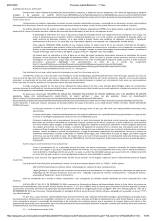 29/01/2020 · Processo Judicial Eletrônico - 1º Grau
https://pjepg.tjro.jus.br/consulta/ConsultaPublica/DetalheProcessoConsultaPublica/documentoSemLoginHTML.seam?ca=e116a0dfe281277cdf… 10/15
qualidade dos recursos ambientais”.
Enquanto que o dano ambiental é concebido pela doutrina como os prejuízos, as lesões aos recursos ambientais, com o efeito da degradação do equilíbrio
ecológico e da qualidade de vida[15] (ﬁle:///C:/Users/207204/Documents/Pablo/Minutas/Enchente%20e%20Desbarrancamento/Senten%C3%A7as%20-
%20Laudos%20Luiz%20Guilherme%20e%20Edmar%20Val%C3%A9rio%20Gripp/SENTEN%C3%87A%20-%20TEXTO%20-%20%20LAUDO%20EDMAR%20-%207007500-
16.2017.docx#_ftn15).
Conforme visto nos relatórios elaborados, nos laudos periciais e estudos colacionados nos autos, a construção de um barramento provoca a diminuição da
velocidade do rio à montante, fazendo com que os sedimentos mais densos tendam a se depor no leito da área que se denomina como sendo de montante.
No relatório de batimetria do Rio madeira na região próxima ao bairro triângulo, elaborado pelo CPRM com os dados obtidos no período de março/2012 a
outubro/2014, consta informações acerca da inﬂuência da construção de uma barragem no leito do rio, nos seguintes termos:
“A distribuição de sedimentos num curso d´água varia ao longo de uma seção vertical, numa seção transversal, ao longo do curso d´água e no
tempo. A natureza procura um equilíbrio próprio, considerando estável para o rio. Se há mudança na quantidade de descarga sólida, o rio
reage conforme as alterações impostas. Se a carga sólida é grande, haverá uma tendência de depósitos, ocorrendo a “agradação”
(assoreamento) do leito do rio. Por outro lado, se a carga sólida é pequena, o rio responde com a “degradação” (erosão) do leito.
Ainda, segundo CARVALHO (2008), quando há uma mudança drástica no regime natural do rio, por exemplo, construção de barragem e
formação de reservatório, essa mudança reﬂete na formação de depósitos de sedimentos no reservatório. Isso corresponde a uma agradação
do leito, ou seja, assoreamento do trecho à montante da barragem. Também, a jusante da barragem ocorre mudanças violentas, por efeito da
redução de descarga sólida e mudança de regime, as águas começam a degradar o leito e as margens.
De maneira geral, no reservatório o curso d´água tem as áreas de seções transversais aumentadas, enquanto as velocidades da corrente
decrescem, criando condições de deposição de sedimentos (ANNEL, 2000). No trecho à jusante ocorrem processos erosivos e mudanças
morfológicas. No primeiro caso, a água limpa, sem sedimentos, bem como a modiﬁcação do regime de vazões, aumenta o poder erosivo do
escoamento, provocando degradação, com aprofundamento da calha do rio e erosão das margens”[16]
(ﬁle:///C:/Users/207204/Documents/Pablo/Minutas/Enchente%20e%20Desbarrancamento/Senten%C3%A7as%20-
%20Laudos%20Luiz%20Guilherme%20e%20Edmar%20Val%C3%A9rio%20Gripp/SENTEN%C3%87A%20-%20TEXTO%20-
%20%20LAUDO%20EDMAR%20-%207007500-16.2017.docx#_ftn16).
Esse fenômeno faz com que a vazão natural do rio possua uma maior força de arraste, por si só.
Consideremos, ainda, que o ﬂuxo da vazão é concentrado por via das tomadas d’água, passando pelas turbinas e tubos de sucção, seguindo seu curso por
meio do canal de fuga, bem como quando necessária a regularização da vazão ou o deplecionamento, por via dos vertedouros, seguindo seu curso pelo canal de
restituição,  a concentração de força das vazões vertidas, turbinas ou mistas (vertidas/turbinadas), se revelam com um potencial muito maior, por pura questão de
física, e este fato, por sua vez, provoca um forte processo erosivo à jusante do barramento.
A erosão provocada à jusante faz com que ocorra a alteração do relevo submerso do leito e essa alteração geomorfológica origina um concatenado e
sucessivo processo de modiﬁcação do sistema que compõe o álveo, com assoreamentos em determinados pontos, escorregamentos e desbarrancamentos em outros,
com o ﬁto de equalizar a normalidade e o equilíbrio novamente.
No documento denominado “RELATÓRIO DE ANÁLISE DO CONTEÚDO DOS ESTUDOS DE IMPACTO AMBIENTAL (EIA) E DO RELATÓRIO DE IMPACTO
AMBIENTAL (RIMA) DOS APROVEITAMENTOS HIDRELÉTRICOS DE SANTO ANTONIO E JIRAU, NO RIO MADEIRA, ESTADO DE RONDÔNIA”[17]
(ﬁle:///C:/Users/207204/Documents/Pablo/Minutas/Enchente%20e%20Desbarrancamento/Senten%C3%A7as%20-
%20Laudos%20Luiz%20Guilherme%20e%20Edmar%20Val%C3%A9rio%20Gripp/SENTEN%C3%87A%20-%20TEXTO%20-%20%20LAUDO%20EDMAR%20-%207007500-
16.2017.docx#_ftn17), elaborado mediante solicitação do Ministério Público do Estado de Rondônia, os Drs. JOSÉ GALIZIA TUNDISI E DA DRA. TAKAKO MATSUMURA
TUNDISI, aﬁrmaram:
“O resultado observado no estudo é que os valores de descarga sólida do leito, por não terem sido adequadamente amostrados, estão
subestimados.
Os dados obtidos pelas campanhas sedimentométricas não puderam determinar com a precisão necessária a granulometria e a carga do leito,
tornando as modelagens subsequentes vulneráveis em sua conﬁabilidade. (p.34)”
Entretanto é sabido que com o assoreamento do canal do rio, além do incremento de velocidade ocorrem processos erosivos nas margens
decorrentes do aumento da velocidade do escoamento marginal, uma vez que Rio busca “compensar” a perda hidráulica no canal escoando
com maior eﬁciência pelas margens, promovendo além do alagamento esperado a remoção de sedimentos e matéria orgânica depositados
nas margens previamente. Ao mesmo tempo, a existência de depósitos de assoreamento no remanso dos reservatórios pode servir de
anteparo ao ﬂuxo de sedimentos mais grosseiros e troncos, fazendo com que o depósito evolua para montante, podendo alterar as áreas de
remanso. Quanto aos efeitos à jusante dos barramentos, a carga de sedimentos depositadas nos reservatórios não entra no balanço de
sedimentos transportados a jusante. O resultado é a mesma massa d’água, pois o reservatório é do tipo ﬁo d’água, com menor carga de
sedimentos, que acarreta erosão de canal e de margem. Esses processos de erosão a jusante tem sido bastante explorados literatura nacional
(Encontro Nacional de Engenharia de Sedimentos, ENES/ABRH) e internacional (Congressos da Comissão Internacional de Grandes Barragens –
ICOLD)(p.38)”.
O perito do juízo assim esclareceu em seu laudo pericial:
“Como o assoreamento do rio a velocidade pontual das águas nas laterais aumentaram, causando a escavação do material depositado
próximo das margens o que causa o desbarrancamento das mesmas. Isso traz um procedimento em cascata, com os desbarrancamentos o
material da lateral e trazido para dentro do canal do rio, causa o aumento da velocidade localizada que causa novamente o desbarrancamento
em outro local, até que o próprio rio tenha a capacidade de absorver esta modiﬁcação de seu ciclo.
Há relatos nos autos acerca do fato arguido pelo diretor do DNIT de que outrora o rio era dragado a cada cinco anos e hodiernamente precisa ser dragado
anualmente.
Essa dinâmica de intensiﬁcação de assoreamento e erosão no rio já eram previstos desde o início, no “TOMO C” do EIA, vejamos:
2.38 Interferência local sobre a ictiofauna devido a implantação dos canteiros de obras e acampamentos
• Ações geradoras: a intensiﬁcação dos processos naturais de erosão e assoreamento são impactos potenciais, resultantes das ações para a
implantação da infra-estrutura de apoio às obras, tais como: - instalação e operação de canteiros e acampamentos; - instalação de acessos; -
preparação de “bota-foras” e áreas de empréstimo.
Deve ser considerado que o estudo se revelou subestimado, e por conseguinte, as previsões estavam delineadas em menor proporção face à real
inﬂuência.
A RESOLUÇÃO Nº 556, DE 19 DE DEZEMBRO DE 2006, consistente na Declaração de Reserva de Disponibilidade Hídrica já tinha ciência do processo de
inﬂuência do empreendimento Santo Antônio, vez que delineou em seu art. 2º, § 5º, que “os efeitos sobre os usos da água, associados ao processo de erosão a jusante e
assoreamento a montante, decorrentes da implantação do empreendimento, deverão ser mitigados pelo futuro outorgado”.  Bem como a RESOLUÇÃO No 1.607, DE 19
DE DEZEMBRO DE 2016, que converteu a referida declaração em outorga de direito de uso de Recursos Hídricos reforçou a obrigação com a previsão em seu art. 1º, §7º,
com idêntica redação.
Por esta feita, o juízo vislumbra a potencialidade lesiva do empreendimento face a alteração hidrossedimentológica e geomorfológica constatada através
dos levantamentos de sedimentos em suspensão e constantes no leito, bem como a alteração veriﬁcada na topobatimetria da calha do Rio Madeira, o que se revela
como consequência plausível à visualização da intensiﬁcação e da aceleração dos processos erosivos que já acometiam as margens desse curso hídrico, e fora
popularmente denominado como terras caídas, bem como dos assoreamentos decorrentes deste fenômeno ou aqueles causados pelo mero fato de ter sido construído
o empreendimento, nos termos já delineados acima.
6.2.5.   Da Enchente ocorrida em 2014
 