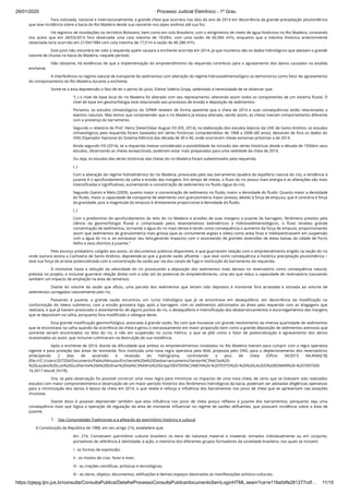 29/01/2020 · Processo Judicial Eletrônico - 1º Grau
https://pjepg.tjro.jus.br/consulta/ConsultaPublica/DetalheProcessoConsultaPublica/documentoSemLoginHTML.seam?ca=e116a0dfe281277cdf… 11/15
Fora noticiada, nacional e internacionalmente, a grande cheia que ocorrera nos idos do ano de 2014 em decorrência da grande precipitação pluviométrica
que teve incidência sobre a bacia do Rio Madeira desde sua nascente nos alpes andinos até sua foz.
Há registros de inundações no território Boliviano, bem como em solo Brasileiro, com o atingimento de níveis de água históricos no Rio Madeira, constando
nos autos que em 28/03/2014 fora observada uma cota máxima de 19,69m, com uma vazão de 60.066 m³/s, enquanto que a máxima histórica anteriormente
observada teria ocorrido em 21/04/1984 com cota máxima de 17,51m e vazão de 48.288 m³/s.
Este juízo não vislumbra ter sido a requerida quem causara a enchente ocorrida em 2014, já que inúmeros são os dados hidrológicos que atestam o grande
volume de chuvas na bacia do Madeira, naquele período.
Não obstante, há evidências de que a implementação do empreendimento da requerida contribuiu para o agravamento dos danos causados na aludida
enchente.
A interferência no regime natural de transporte de sedimentos com alteração do regime hidrossedimentológico se demonstrou como fator de agravamento
do comportamento do Rio Madeira durante a enchente.
Some-se a esta depreensão o fato de ter o perito do juízo, Edmar Valério Gripp, salientado a necessidade de se observar que:
“(..) o nível de base local do rio Madeira foi alterado com seu represamento, alterando assim todos os componentes de um sistema ﬂuvial. O
nível de base em geomorfologia está relacionado aos processos de erosão e deposição de sedimentos.
Portanto, os estudos climatológicos do SIPAM revelam de forma aparente que a cheia de 2014 e suas consequências estão relacionadas a
eventos naturais. Mas temos que compreender que o rio Madeira já estava alterado, sendo assim, as cheias tiveram comportamento diferente
com a presença do barramento.
Segundo o relatório do Prof. Heinz DieterOskar August FiII (Fill, 2014), na elaboração dos estudos básicos da UHE de Santo Antônio, os estudos
climatológicos pela requerida foram baseados em séries históricas compreendidos de 1968 a 2008 (40 anos), deixando de fora os dados do
ONS (Operador Nacional do Sistema Elétrico) das década de 30 e 40, onde ocorreram cheias extremas próximas a de 2014.
Ainda segundo Fill (2014), se a requerida tivesse considerado a possibilidade da inclusão das séries históricas desde a década de 1930em seus
estudos, observando as cheias excepcionais, poderiam estar mais preparados para uma realidade da cheia de 2014.
Ou seja, os estudos das séries históricas das cheias do rio Madeira foram subestimados pela requerida.
(..)
Com a alteração do regime hidrodinâmico do rio Madeira, provocado pelo seu barramento (quebra do equilíbrio natural do rio), a tendência à
jusante é o aprofundamento da calha e erosão das margens. Em tempo de cheias, o ﬂuxo do rio possui mais energia e as alterações são mais
intensiﬁcadas e signiﬁcativas, aumentando a concentração de sedimentos no ﬂuido (água do rio).
Segundo Gianini e Melo (2009), quanto maior a concentração de sedimento no ﬂuido, maior a densidade do ﬂuido. Quanto maior a densidade
do ﬂuido, maior a capacidade de transporte de sedimento com granulometria maior (areias), devido à força de empuxo, que é contrária à força
da gravidade, pois a magnitude do empuxo é diretamente proporcional à densidade do ﬂuido.
(..)
Com o predomínio do aprofundamento do leito do rio Madeira e erosões de suas margens a jusante da barragem, fenômeno previsto pela
ciência da geomorfologia ﬂuvial e comprovada pelos levantamentos batimétricos e hidrossedimentológicos, o ﬂuxo recebeu grande
concentração de sedimentos, tornando a água do rio mais densa e tendo como consequência o aumento da força de empuxo, proporcionando
assim que sedimentos de granulometria mais grossa (que as comumente argilas e siltes) como areia ﬁnas e médiasentrassem em suspensão
com a água do rio e, ao extravasar seu leito,gerando impactos com o assoreando de grandes extensões de áreas baixas da cidade de Porto
Velho e seus distritos à jusante.”
Pelo escorço probatório coligido aos autos, os documentos públicos disponíveis, e que guarnecem relação com o empreendimento erigido na seção do rio
onde outrora existia a Cachoeira de Santo Antônio, depreende-se que a grande vazão aﬂuente – que teve como consequência a histórica precipitação pluviométrica –
teve sua força de arraste potencializada com a concentração da vazão por via dos canais de fuga e restituição do barramento da requerida.
À montante havia a redução da velocidade do rio provocando a deposição dos sedimentos mais densos no reservatório como consequência natural,
prevista no projeto, e inclusive guarnece relação direta com a vida útil do potencial do empreendimento, uma vez que reduz a capacidade do reservatório (causando
também um impacto de ampliação na área de remanso).
Diante do volume da vazão que aﬂuiu, uma parcela dos sedimentos que teriam sido depostos à montante fora arrastada e somada ao volume de
sedimentos carregados naturalmente pelo rio.
Passando à jusante, a grande vazão encontrou um curso hidrológico que já se encontrava em desequilíbrio, em decorrência da modiﬁcação na
conformação do relevo submerso, com a erosão grosseira logo após a barragem, com os sedimentos adicionados ao álveo pela requerida com as dragagens que
realizara, e que já haviam provocado o assoreamento de alguns pontos do rio, o desequilíbrio e intensiﬁcação dos desbarrancamentos e escorregamentos das margens
que se depositam na calha, porquanto fora modiﬁcado o talvegue deste.
Essa grande modiﬁcação geomorfológica, associada à grande vazão, fez com que houvesse um grande revolvimento da imensa quantidade de sedimentos
que se encontrava na calha quando da ocorrência da cheia e gerou o extravasamento em maior proporção bem como a grande deposição de sedimentos arenosos que
somente seriam encontrados no leito do rio, e não em suspensão no curso hídrico, o que se põe como o fator de potencialização e agravamento dos danos
ocasionados ao autor, que inclusive culminaram na destruição de sua residência.
Após a enchente de 2014, diante da diﬁculdade que ambos os empreendimentos instalados no Rio Madeira tiveram para cumprir com a regra operativa
vigente e para proteção das áreas de montante, fora instituída uma nova regra operativa pela ANA, proposta pelo ONS, para o deplecionamento dos reservatórios
antecipando 2 dias de ascensão e recessão do hidrograma, controlando o pico de cheia (Ofício 34/2015 AA-ANA)[18]
(ﬁle:///C:/Users/207204/Documents/Pablo/Minutas/Enchente%20e%20Desbarrancamento/Senten%C3%A7as%20-
%20Laudos%20Luiz%20Guilherme%20e%20Edmar%20Val%C3%A9rio%20Gripp/SENTEN%C3%87A%20-%20TEXTO%20-%20%20LAUDO%20EDMAR%20-%207007500-
16.2017.docx#_ftn18).
Ora, se pela observação foi possível construir uma nova regra para minimizar os impactos de uma nova cheia, de certo que se tivessem sido realizados
estudos com maior comprometimento e observação de um maior período histórico dos fenômenos hidrológicos da bacia, poderiam ser adotadas diligências operativas
para a minimização dos danos à época da cheia em 2014, o que revela e reforça a inﬂuência dos barramentos nos picos de cheia que se apresentam nas estações
chuvosas.
Diante disso é possível depreender também que esta inﬂuência nos picos de cheia possui reﬂexos à jusante dos barramentos, porquanto seja uma
consequência mais que lógica a operação de regulação da área de montante inﬂuenciar no regime de vazões deﬂuentes, que possuem incidência sobre a área de
jusante.
7.    Das Comunidades Tradicionais e a afetação do patrimônio histórico e cultural
A Constituição da República de 1988, em seu artigo 216, estabelece que;
Art. 216. Constituem patrimônio cultural brasileiro os bens de natureza material e imaterial, tomados individualmente ou em conjunto,
portadores de referência à identidade, à ação, à memória dos diferentes grupos formadores da sociedade brasileira, nos quais se incluem:
I - as formas de expressão;
II - os modos de criar, fazer e viver;
III - as criações cientíﬁcas, artísticas e tecnológicas;
IV - as obras, objetos, documentos, ediﬁcações e demais espaços destinados às manifestações artístico-culturais;
 