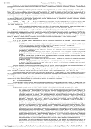 29/01/2020 · Processo Judicial Eletrônico - 1º Grau
https://pjepg.tjro.jus.br/consulta/ConsultaPublica/DetalheProcessoConsultaPublica/documentoSemLoginHTML.seam?ca=e116a0dfe281277cdf5… 4/15
Ressalto que esta teoria da causalidade adequada é adotada pelo código civil brasileiro em seu art. 403, texto normativo que não se aplica aos casos que
envolvam danos ambientais, pois se trata de assunto que atine ao direito ambiental – ramo autônomo do direito, com seus princípios norteadores e normas especíﬁcas
que o rege.
Por ser aplicável a responsabilidade objetiva, sob a orientação do risco integral, bem como em apreço ao arcabouço principiológico e normativo pátrio que
possui enfoque na máxima proteção ao meio ambiente, orientado pela necessidade de conservação da qualidade de vida e preservação do bem ambiental – que se
instituiu como direito difuso indisponível – o liame causal deve ser observado com zelo e cautela pelo julgador, que possui o difícil dever de julgar demandas que
envolvem eventos danosos ao meio ambiente e ao direitos fundamentais consectários deste, diante da extrema complexidade dos sistemas ecológicos, das limitações
cientíﬁcas e da impossibilidade de se alcançar uma causalidade certa e absoluta.
Porquanto, em muitas das ocorrências de danos ao meio ambiente –a considerar que em muitas delas concorrem mais de uma causa direta e indireta de
sua causação – ﬁca o causador do dano (ou aquele que efetivamente concorreu para sua criação ou sua potencialização) acobertado, ocultado, pela natureza da
impossibilidade de determinação cientíﬁca concreta e absoluta.
CUSTÓDIO (1990) [9] (ﬁle:///C:/Users/207204/Documents/Pablo/Minutas/Enchente%20e%20Desbarrancamento/Senten%C3%A7as%20-
%20Laudos%20Luiz%20Guilherme%20e%20Edmar%20Val%C3%A9rio%20Gripp/SENTEN%C3%87A%20-%20TEXTO%20-%20%20LAUDO%20EDMAR%20-%207007500-
16.2017.docx#_ftn9), aﬁrma que:
“aquele que exerce uma atividade deve assumir os riscos desta e, com mais forte razão, se esta atividade for, para ele, uma fonte de proveito: a
reparação dos danos que ele causa será a contraparte dos proveitos que ele procura (ubi emolumentum, ibi ônus)”.
É diante dessas circunstâncias que o nexo de causalidade deve ser analisado sob um prisma ponderado de conexão entre as lesões ao meio ambiente que
foram observadas e sentidas pela sociedade e indivíduos individualmente considerados (pois todos são detentores do direito de um meio ambiente ecologicamente
equilibrado, e são estes os que acabam por experimentar os reﬂexos do dano gerado), os riscos inerentes à atividade desenvolvida ou explorada, bem como por aquilo
que se constata através da produção probatória isenta de parcialidade – a prova pericial judicial – não perdendo de vista, ainda, a natureza não imediata da
demonstração dos danos, mas sua natureza permanente e continuada, e por esse fato os danos observados hodiernamente podem, com grande probabilidade,
persistir e se agravar com o decurso do tempo, principalmente com continuidade da execução da atividade que gera o impacto ao sistema ecológico.
6.    Da responsabilidade civil ambiental da requerida
O art. 225, § 1º, da CRFB/88, preceitua diversas ações com vistas ao cumprimento do dever mútuo de preservação e proteção do meio ambiente
ecologicamente equilibrado, vejamos:
Art. 225. Todos têm direito ao meio ambiente ecologicamente equilibrado, bem de uso comum do povo e essencial à sadia qualidade de vida,
impondo-se ao Poder Público e à coletividade o dever de defendê-lo e preservá-lo para as presentes e futuras gerações.
§ 1º Para assegurar a efetividade desse direito, incumbe ao Poder Público:
I - preservar e restaurar os processos ecológicos essenciais e prover o manejo ecológico das espécies e ecossistemas; (Regulamento)
II - preservar a diversidade e a integridade do patrimônio genético do País e ﬁscalizar as entidades dedicadas à pesquisa e manipulação de
material genético;  (Regulamento)
III - deﬁnir, em todas as unidades da Federação, espaços territoriais e seus componentes a serem especialmente protegidos, sendo a alteração
e a supressão permitidas somente através de lei, vedada qualquer utilização que comprometa a integridade dos atributos que justiﬁquem sua
proteção;
IV - exigir, na forma da lei, para instalação de obra ou atividade potencialmente causadora de signiﬁcativa degradação do meio ambiente,
estudo prévio de impacto ambiental, a que se dará publicidade; 
V - controlar a produção, a comercialização e o emprego de técnicas, métodos e substâncias que comportem risco para a vida, a qualidade de
vida e o meio ambiente;
VI - promover a educação ambiental em todos os níveis de ensino e a conscientização pública para a preservação do meio ambiente;
VII - proteger a fauna e a ﬂora, vedadas, na forma da lei, as práticas que coloquem em risco sua função ecológica, provoquem a extinção de
espécies ou submetam os animais a crueldade.
Destaca-se dentre estes preceitos constitucionais aquele inserto no inciso “IV”, que exige a elaboração de um estudo prévio do impacto ambiental para que
a instalação da obra ou atividade que possui potencialidade para causar signiﬁcativo dano ambiental possa vir a ser instalada.
A teoria geral de sistemas orienta que se faça análise da natureza de inter-relação e interação entre todas as partes que compõem um sistema que se
observa, pois este se forma a partir da conjunção de vários componentes, ou mesmo de um elemento único, que se constitui em uma parte de um todo.
Por conseguinte, tratando-se da construção de um empreendimento da magnitude que se propôs instalar no Rio Madeira, para a veriﬁcação da inﬂuência
real e do potencial de impacto e lesividade ter-se-ia como essencial o estudo envolvendo toda a bacia hidrográﬁca, considerando todas as circunstâncias hidrológicas e
geomorfológicas.
Por se tratar de questões ligadas à interferência no complexo sistema do meio ambiente, por óbvio se depreende que os estudos de impacto devem (ou
deveriam) albergar todas as variáveis de afetação dos ecossistemas e dos fatores de seu desequilíbrio e instabilidade.
6.1.        Do Estudo Impacto Ambiental
O Estudo de Impacto Ambiental elaborado para os empreendimentos hidrelétricos de Jirau e Santo Antônio, desde o início de sua apresentação ao órgão
administrativo com a prerrogativa de outorga-lhe a licença para implementação do empreendimento, o IBAMA, apresentou parecer indicando falhas, pontos obscuros e
questionáveis.
É o que se extrai da conclusão exarada no PARECER TÉCNICO Nº 014/2007 – COHID/CGENE/DILIC/IBAMA, de 21 de março de 2007, in verbis:
“(..) A análise de viabilidade ambiental dos AHE's Santo Antônio e Jirau foi realizada, portanto, observando-se o Estudo de Impacto Ambiental,
suas complementações e as novas condições supracitadas. Este conjunto de informações possibilitou identiﬁcar que a abrangência dos
projetos propostos é muito maior do que os espaços delimitados como áreas de inﬂuência direta e indireta e mesmo área de abrangência
regional dos empreendimentos. Desta forma, é veriﬁcada a insuﬁciência de informações que conformem este outro cenário, relacionada,
notadamente, à magnitude dos impactos e seus adequados mecanismos de anulação, mitigação ou compensação, caracterizando um
inaceitável sub-dimensionamento dos problemas mais complexos - e seguramente visíveis somente após a análise acurada e completa do
Estudo de Impacto Ambiental, impossível antes das Audiências Públicas e de todo o novo conjunto de informações agregado ao processo -,
quais sejam: 1. Ampliação da área de inﬂuência e Sedimentos (..) 2. Ictiofauna (..) 3. Extensão de impactos diretos a outros países (..) 4.
Remobilização do mercúrio (..) 5. Proliferação da malária (..) 6. Explosão demográﬁca (..) 7. Conﬁabilidade e exatidão das informações (..) 8.
Integração da área de inﬂuência com fauna e ﬂora(..)
Em síntese: (i) há notória insuﬁciência dos estudos e complementações apresentados, fato atestado pelas contribuições de demais órgãos e
entidades ao processo, notadamente o Relatório de Análise do Conteúdo dos Estudos de Impacto Ambiental proporcionado pelo Ministério
Público do Estado de Rondônia; (ii) as áreas diretamente afetadas e as áreas de inﬂuência direta e indireta são maiores do que as
diagnosticadas; (iii) as vistorias, Audiências Públicas e reuniões realizadas trouxeram maiores subsídios a análise do EIA, demonstrando que os
estudos sub-dimensionam, ou negam, impactos potenciais. Mesmo para assumir um impacto, é preciso conhecê-lo, e à sua magnitude; (iv) as
análises dos impactos identiﬁcados demonstraram a fragilidade dos mecanismos e propostas de mitigações; (v) a extensão dos impactos
(diretos e indiretos) abrange outras regiões brasileiras e países vizinhos, comprometendo ambiental e economicamente territórios não
contemplados no EIA, sendo, desta forma, impossível mensurá-los; (vi) a nova conﬁguração da área de inﬂuência dos empreendimentos
demanda do licenciamento, segundo a determinação presente na Resolução nº 237/1997, o estudo dos signiﬁcativos impactos ambientais de
âmbitos regionais. Neste sentido, considerando a real área de abrangência dos projetos e o envolvimento do Peru e da Bolívia, a magnitude
desses novos estudos remete à reelaboração do Estudo de Impacto Ambiental e instrumento apropriado a ser deﬁnido conjuntamente com
esses países impactados. De qualquer forma, é necessária consulta à Procuradoria Geral do IBAMA para o adequado procedimento.
Dado o elevado grau de incerteza envolvido no processo; a identiﬁcação de áreas afetadas não contempladas no Estudo; o não
dimensionamento de vários impactos com ausência de medidas mitigadoras e de controle ambiental necessárias à garantia do bem-estar das
populações e uso sustentável dos recursos naturais; e a necessária observância do Princípio da Precaução, a equipe técnica concluiu não ser
 