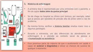 1. Histórico de enfermagem
• A primeira fase é representada por uma entrevista com o paciente, a
fim de captar dados além da queixa principal.
• Se ele chega no hospital ou clínica com tontura, por exemplo, saber
que já passou por episódios de pressão alta dá pistas sobre a raiz do
problema.
• Da mesma forma, verificar a história familiar sinaliza maior risco a
algumas patologias.
• Durante a entrevista, um dos diferenciais do atendimento em
enfermagem é a atenção ao contexto social da pessoa e
a humanização na assistência.
• Essa premissa parte da máxima de que o acolhimento em saúde é
capaz de acelerar o diagnóstico e elevar as chances de sucesso de
qualquer tratamento.
 