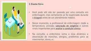 2. Exame físico
• Você pode até não ter passado por uma consulta em
enfermagem, mas certamente já foi examinado durante
a triagem antes de um atendimento médico.
• Nesse momento, o profissional de enfermagem mede a
temperatura, pressão, saturação de oxigênio e outros
sinais importantes para avaliar a condição clínica.
• Na consulta, o enfermeiro soma a essa dinâmica a
observação de manchas, alergias, problemas para se
movimentar, dores, etc.
 