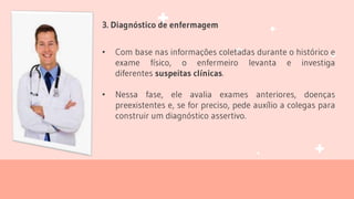 3. Diagnóstico de enfermagem
• Com base nas informações coletadas durante o histórico e
exame físico, o enfermeiro levanta e investiga
diferentes suspeitas clínicas.
• Nessa fase, ele avalia exames anteriores, doenças
preexistentes e, se for preciso, pede auxílio a colegas para
construir um diagnóstico assertivo.
 
