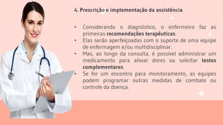 4. Prescrição e implementação da assistência
• Considerando o diagnóstico, o enfermeiro faz as
primeiras recomendações terapêuticas.
• Elas serão aperfeiçoadas com o suporte de uma equipe
de enfermagem e/ou multidisciplinar.
• Mas, ao longo da consulta, é possível administrar um
medicamento para aliviar dores ou solicitar testes
complementares.
• Se for um encontro para monitoramento, as equipes
podem programar outras medidas de combate ou
controle da doença.
 