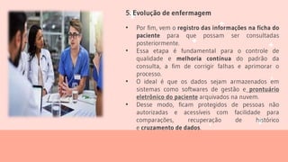 5. Evolução de enfermagem
• Por fim, vem o registro das informações na ficha do
paciente para que possam ser consultadas
posteriormente.
• Essa etapa é fundamental para o controle de
qualidade e melhoria contínua do padrão da
consulta, a fim de corrigir falhas e aprimorar o
processo.
• O ideal é que os dados sejam armazenados em
sistemas como softwares de gestão e prontuário
eletrônico do paciente arquivados na nuvem.
• Desse modo, ficam protegidos de pessoas não
autorizadas e acessíveis com facilidade para
comparações, recuperação de histórico
e cruzamento de dados.
 