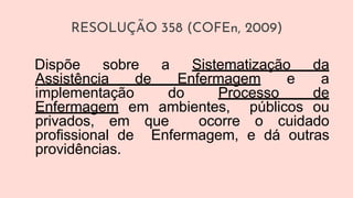 RESOLUÇÃO 358 (COFEn, 2009)
Dispõe sobre a Sistematização da
Assistência de Enfermagem e a
implementação do Processo de
Enfermagem em ambientes, públicos ou
privados, em que ocorre o cuidado
profissional de Enfermagem, e dá outras
providências.
 