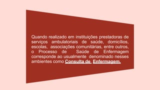 Quando realizado em instituições prestadoras de
serviços ambulatoriais de saúde, domicílios,
escolas, associações comunitárias, entre outros,
o Processo de Saúde de Enfermagem
corresponde ao usualmente denominado nesses
ambientes como Consulta de Enfermagem.
 
