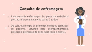 Consulta de enfermagem
1. A consulta de enfermagem faz parte da assistência
prestada durante a atenção básica à saúde.
1. Ou seja, ela integra os primeiros cuidados dedicados
ao paciente, servindo para acompanhamento,
proteção e promoção do bem-estar físico e mental.
 