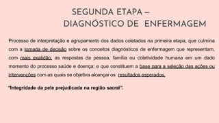 SEGUNDA ETAPA –
DIAGNÓSTICO DE ENFERMAGEM
Processo de interpretação e agrupamento dos dados coletados na primeira etapa, que culmina
com a tomada de decisão sobre os conceitos diagnósticos de enfermagem que representam,
com mais exatidão, as respostas da pessoa, família ou coletividade humana em um dado
momento do processo saúde e doença; e que constituem a base para a seleção das ações ou
intervenções com as quais se objetiva alcançar os resultados esperados.
“Integridade da pele prejudicada na região sacral”.
 