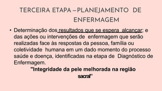 TERCEIRA ETAPA –PLANEJAMENTO DE
ENFERMAGEM
• Determinação dos resultados que se espera alcançar; e
das ações ou intervenções de enfermagem que serão
realizadas face às respostas da pessoa, família ou
coletividade humana em um dado momento do processo
saúde e doença, identificadas na etapa de Diagnóstico de
Enfermagem.
"Integridade da pele melhorada na região
sacral”
 