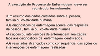 A execução do Processo de Enfermagem deve ser
registrada formalmente:
•Um resumo dos dados coletados sobre a pessoa,
família ou coletividade humana.
•Os diagnósticos de enfermagem acerca das respostas
da pessoa , família ou coletividade humana.
•As ações ou intervenções de enfermagem realizadas
face aos diagnósticos de enfermagem identificados.
•Os resultados alcançados como consequência das ações ou
intervenções de enfermagem realizadas.
 