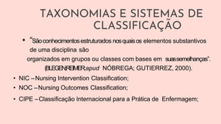 TAXONOMIAS E SISTEMAS DE
CLASSIFICAÇÃO
• “Sãoconhecimentosestruturados nosquaisos elementos substantivos
de uma disciplina são
organizados em grupos ou classes com bases em suassemelhanças”.
(BLEGEN;REIMER;apud NÓBREGA; GUTIERREZ, 2000).
• NIC –Nursing Intervention Classification;
• NOC –Nursing Outcomes Classification;
• CIPE –Classificação Internacional para a Prática de Enfermagem;
 