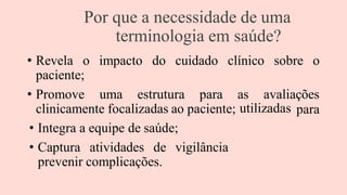 Por que a necessidade de uma
terminologia em saúde?
• Revela o impacto do cuidado clínico sobre o
paciente;
• Promove uma estrutura para as avaliações
clinicamente focalizadas ao paciente;
• Integra a equipe de saúde;
• Captura atividades de vigilância
prevenir complicações.
utilizadas para
 
