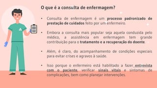 O que é a consulta de enfermagem?
• Consulta de enfermagem é um processo padronizado de
prestação de cuidados feito por um enfermeiro.
• Embora a consulta mais popular seja aquela conduzida pelo
médico, a assistência em enfermagem tem grande
contribuição para o tratamento e a recuperação do doente.
• Além, é claro, do acompanhamento de condições especiais
para evitar crises e agravos à saúde.
• Isso porque o enfermeiro está habilitado a fazer entrevista
com o paciente, verificar sinais vitais e sintomas de
complicações, bem como planejar intervenções.
 