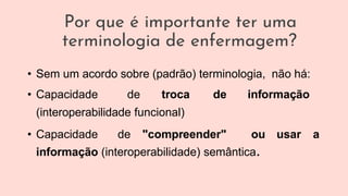 Por que é importante ter uma
terminologia de enfermagem?
• Sem um acordo sobre (padrão) terminologia, não há:
• Capacidade de troca de informação
(interoperabilidade funcional)
• Capacidade de "compreender" ou usar a
informação (interoperabilidade) semântica.
 