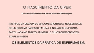 O NASCIMENTO DA CIPE®
•NO FINAL DA DÉCADA DE 80 A OMS APONTOU A NECESSIDADE
DE UM SISTEMA BASEADO EM UMA LINGUAGEM UNIFICADA,
PARTILHADA NO ÂMBITO MUNDIAL, E CUJOS COMPONENTES
EXPRESSASSEM
OS ELEMENTOS DA PRÁTICA DE ENFERMAGEM.
Classificação Internacional para a Prática de Enfermagem
 