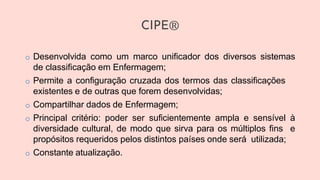 CIPE®
o Desenvolvida como um marco unificador dos diversos sistemas
de classificação em Enfermagem;
o Permite a configuração cruzada dos termos das classificações
existentes e de outras que forem desenvolvidas;
o Compartilhar dados de Enfermagem;
o Principal critério: poder ser suficientemente ampla e sensível à
diversidade cultural, de modo que sirva para os múltiplos fins e
propósitos requeridos pelos distintos países onde será utilizada;
o Constante atualização.
 