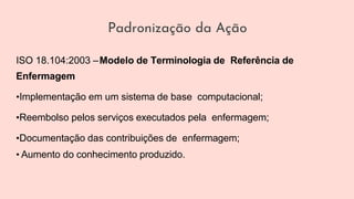 ISO 18.104:2003 –Modelo de Terminologia de Referência de
Enfermagem
•Implementação em um sistema de base computacional;
•Reembolso pelos serviços executados pela enfermagem;
•Documentação das contribuições de enfermagem;
• Aumento do conhecimento produzido.
Padronização da Ação
 