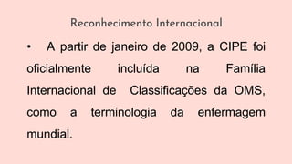 Reconhecimento Internacional
• A partir de janeiro de 2009, a CIPE foi
oficialmente incluída na Família
Internacional de Classificações da OMS,
como a terminologia da enfermagem
mundial.
 